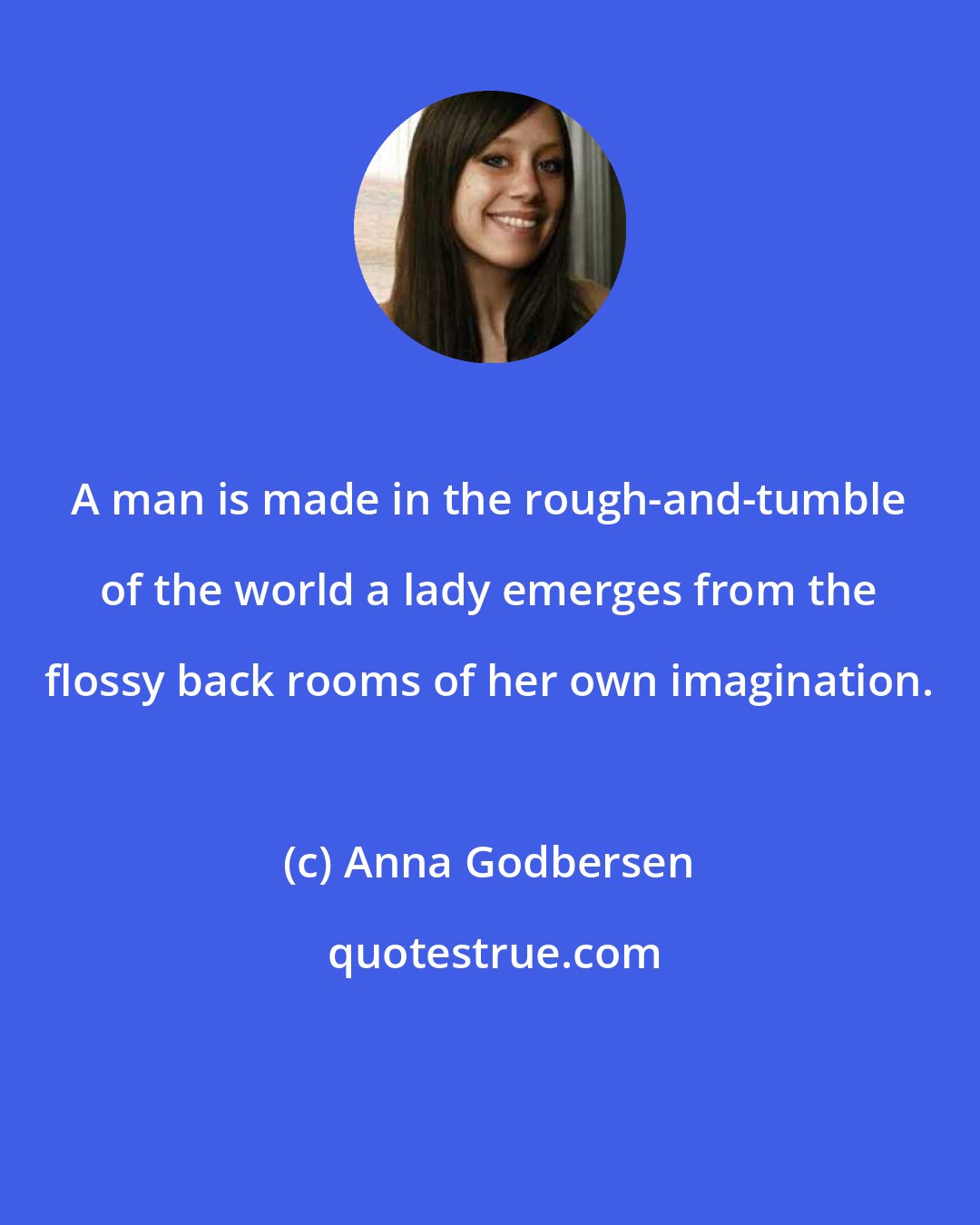 Anna Godbersen: A man is made in the rough-and-tumble of the world a lady emerges from the flossy back rooms of her own imagination.