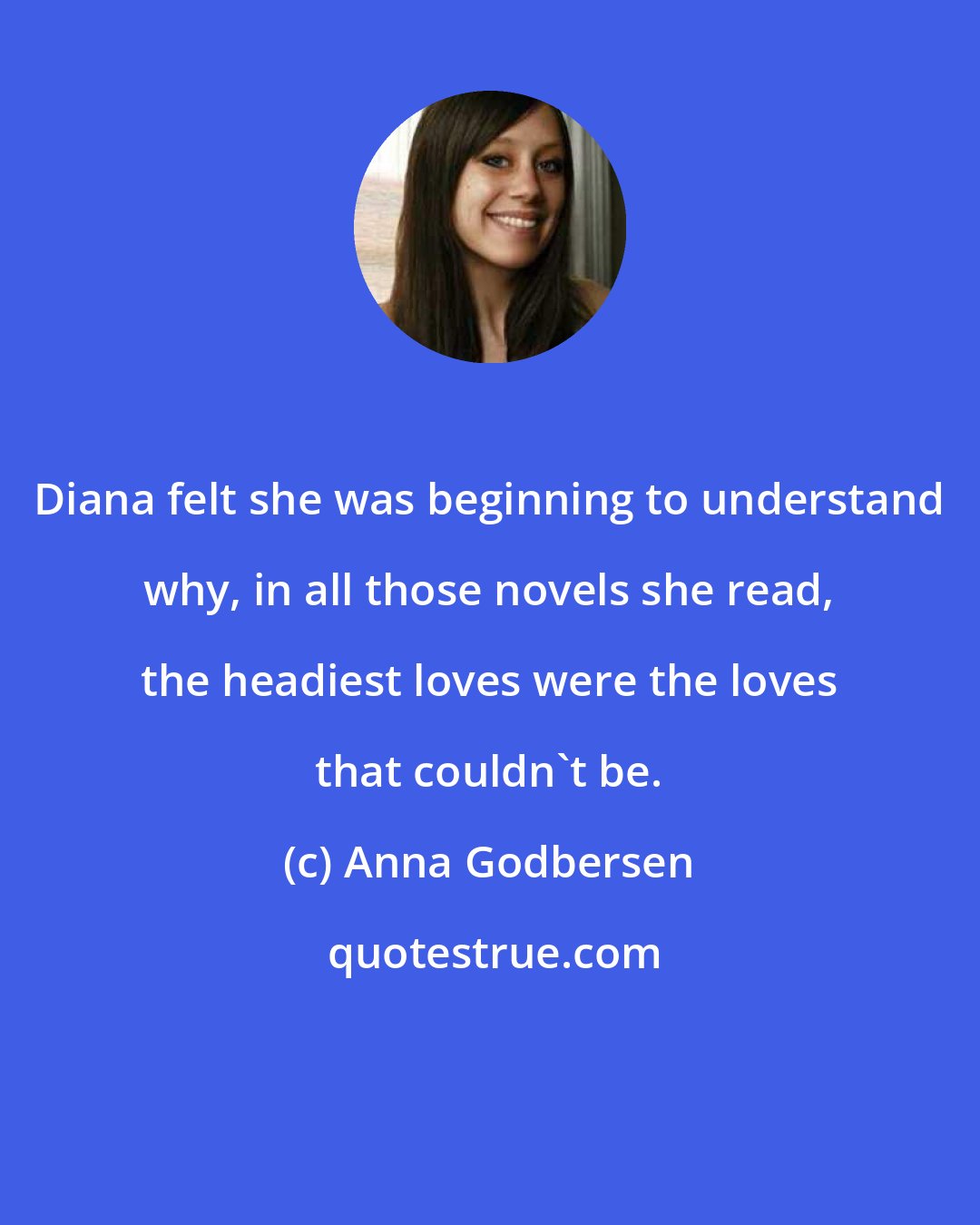 Anna Godbersen: Diana felt she was beginning to understand why, in all those novels she read, the headiest loves were the loves that couldn't be.