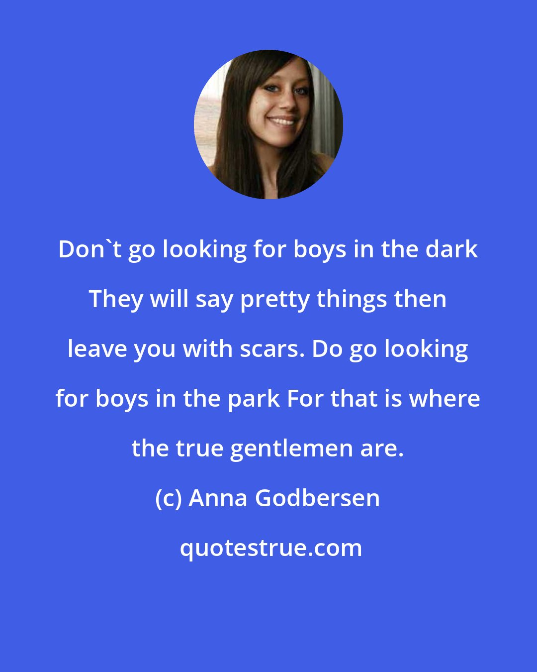 Anna Godbersen: Don't go looking for boys in the dark They will say pretty things then leave you with scars. Do go looking for boys in the park For that is where the true gentlemen are.