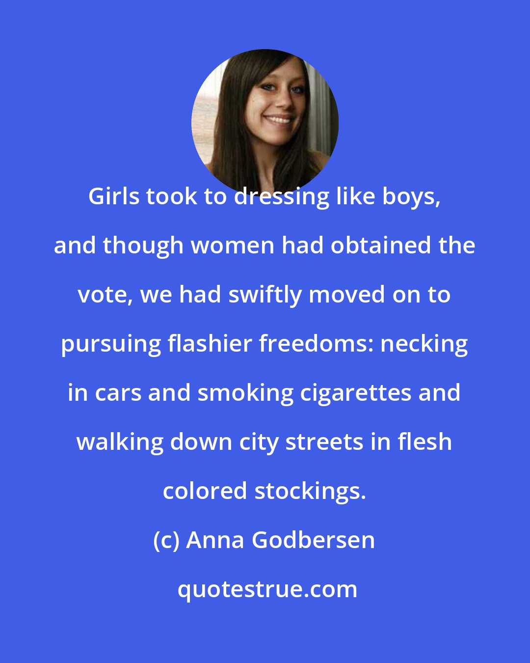 Anna Godbersen: Girls took to dressing like boys, and though women had obtained the vote, we had swiftly moved on to pursuing flashier freedoms: necking in cars and smoking cigarettes and walking down city streets in flesh colored stockings.