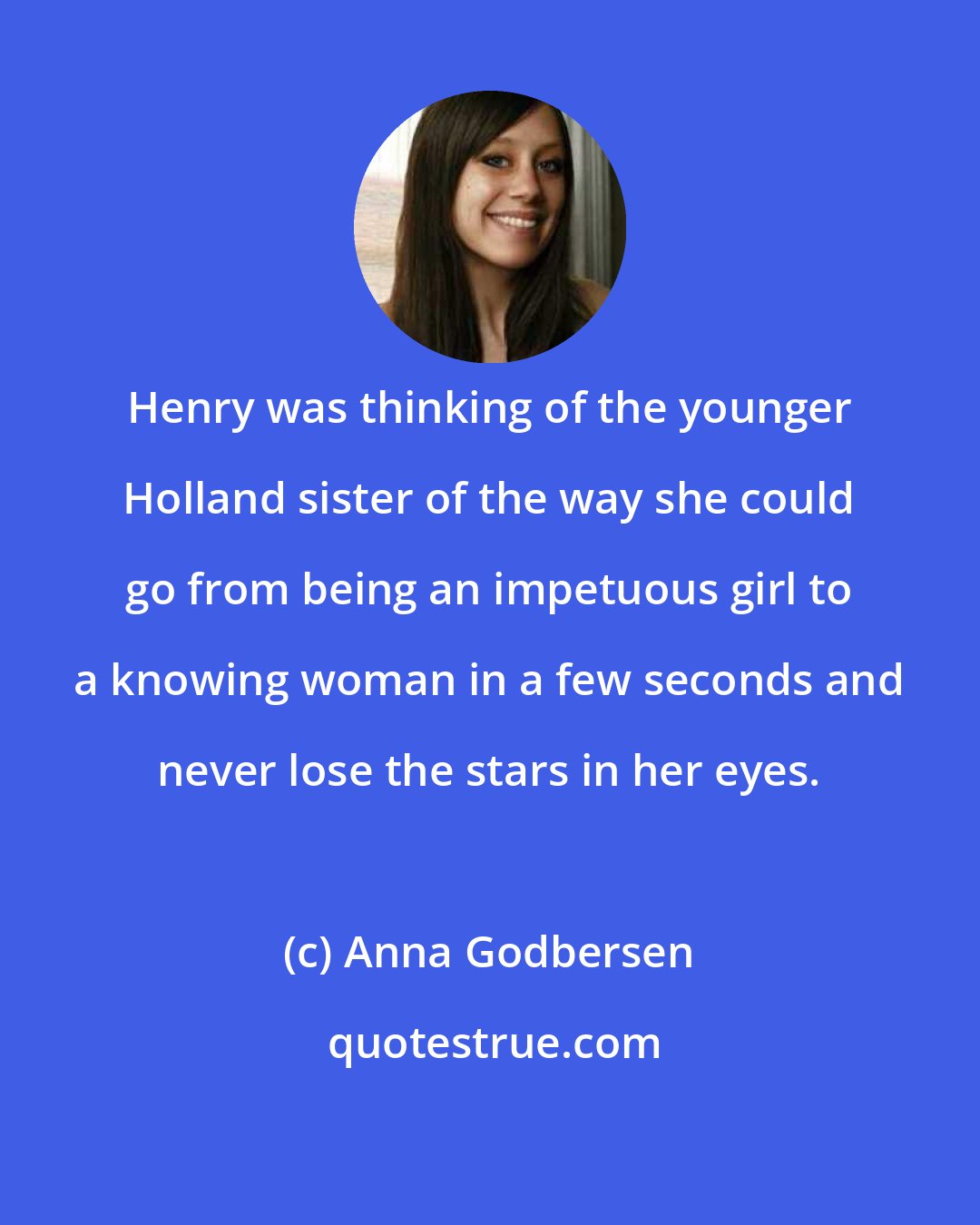 Anna Godbersen: Henry was thinking of the younger Holland sister of the way she could go from being an impetuous girl to a knowing woman in a few seconds and never lose the stars in her eyes.
