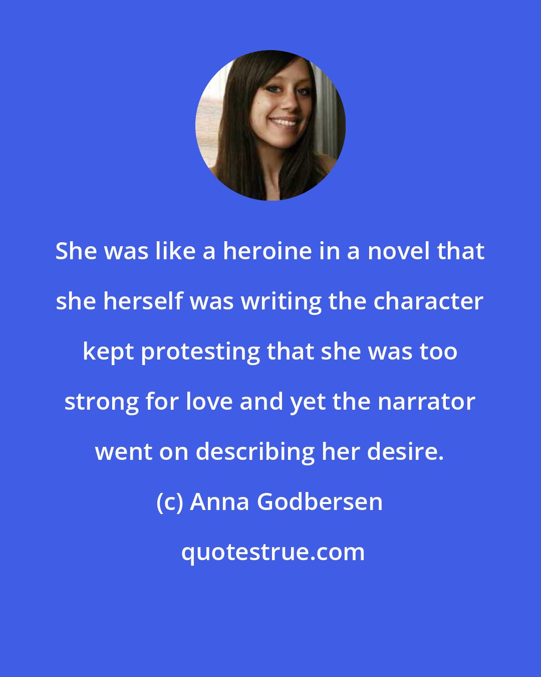 Anna Godbersen: She was like a heroine in a novel that she herself was writing the character kept protesting that she was too strong for love and yet the narrator went on describing her desire.