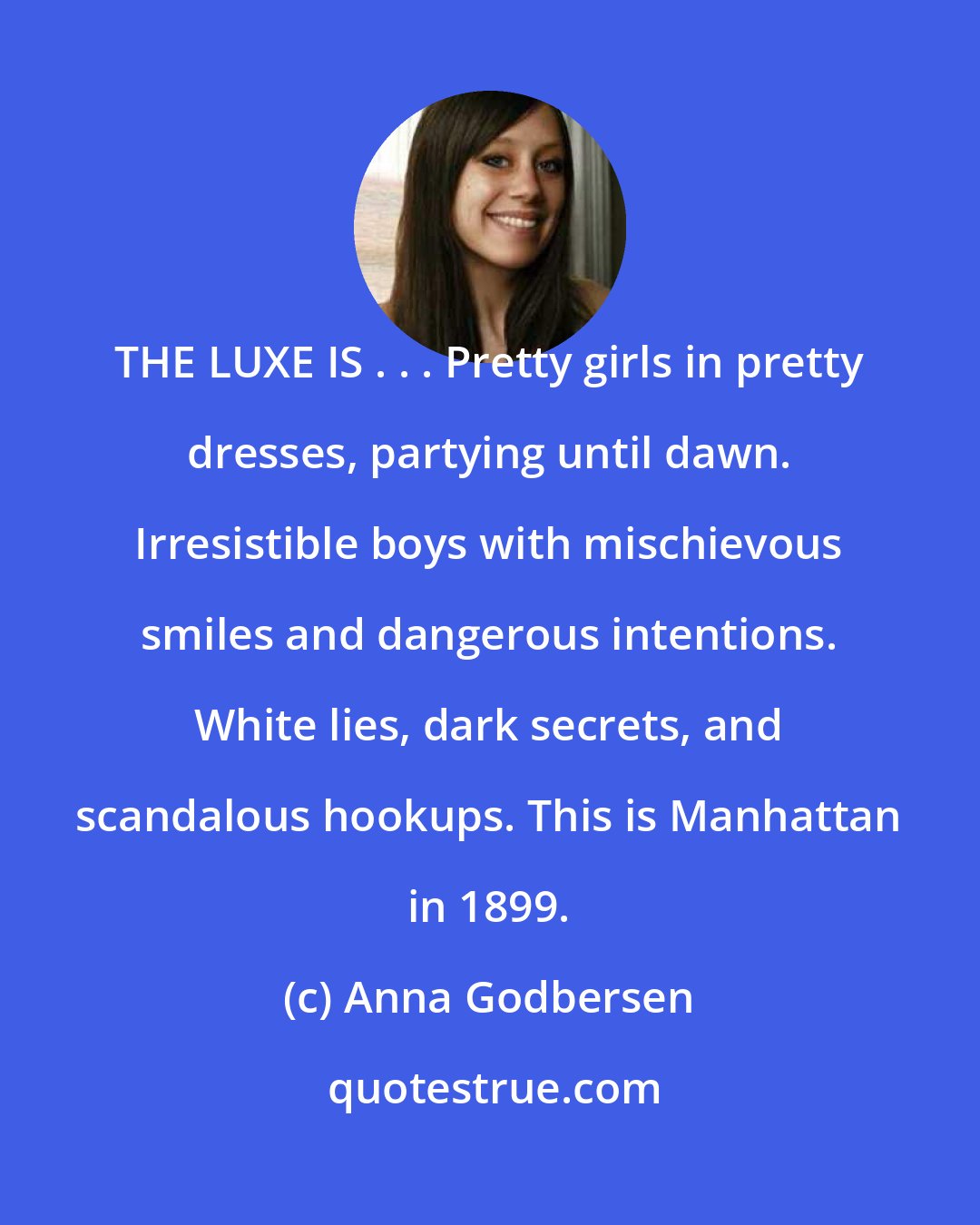 Anna Godbersen: THE LUXE IS . . . Pretty girls in pretty dresses, partying until dawn. Irresistible boys with mischievous smiles and dangerous intentions. White lies, dark secrets, and scandalous hookups. This is Manhattan in 1899.