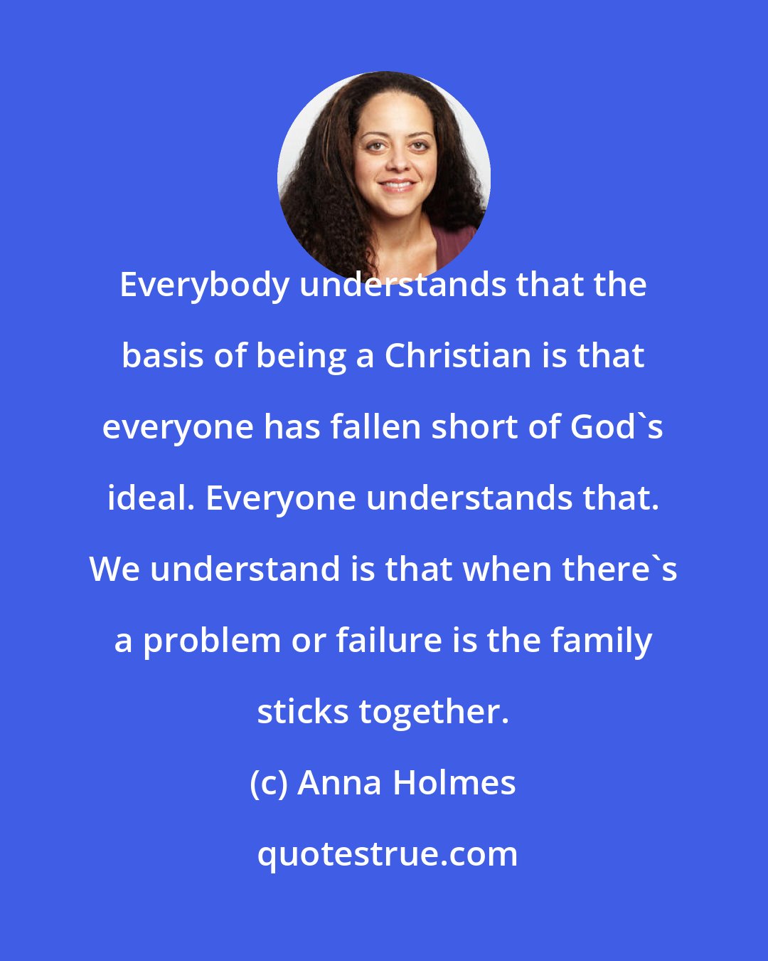 Anna Holmes: Everybody understands that the basis of being a Christian is that everyone has fallen short of God's ideal. Everyone understands that. We understand is that when there's a problem or failure is the family sticks together.