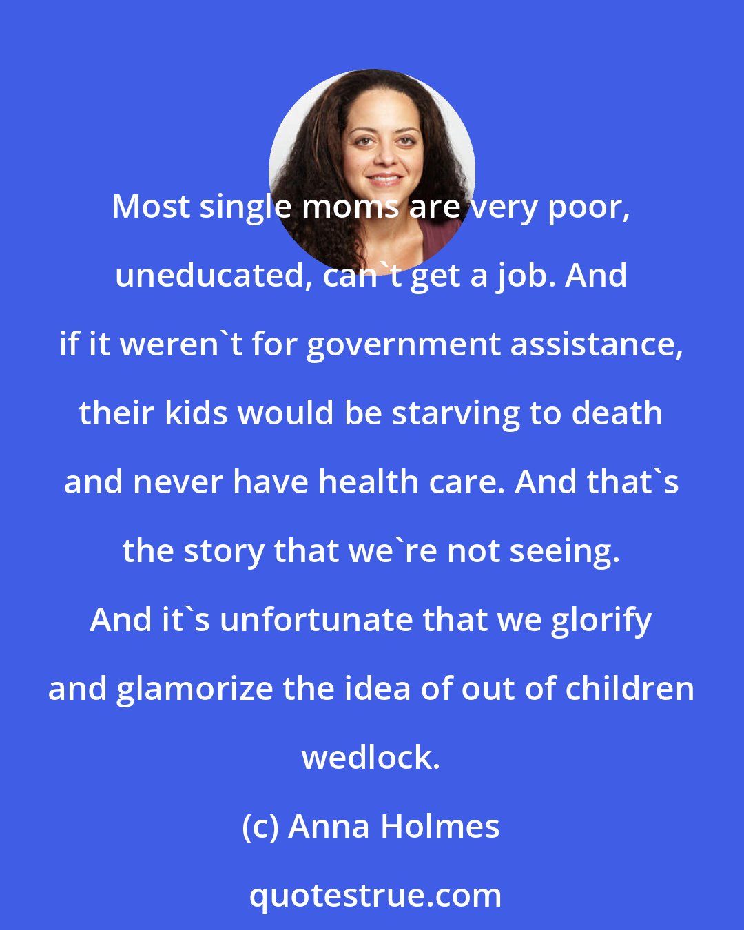 Anna Holmes: Most single moms are very poor, uneducated, can't get a job. And if it weren't for government assistance, their kids would be starving to death and never have health care. And that's the story that we're not seeing. And it's unfortunate that we glorify and glamorize the idea of out of children wedlock.