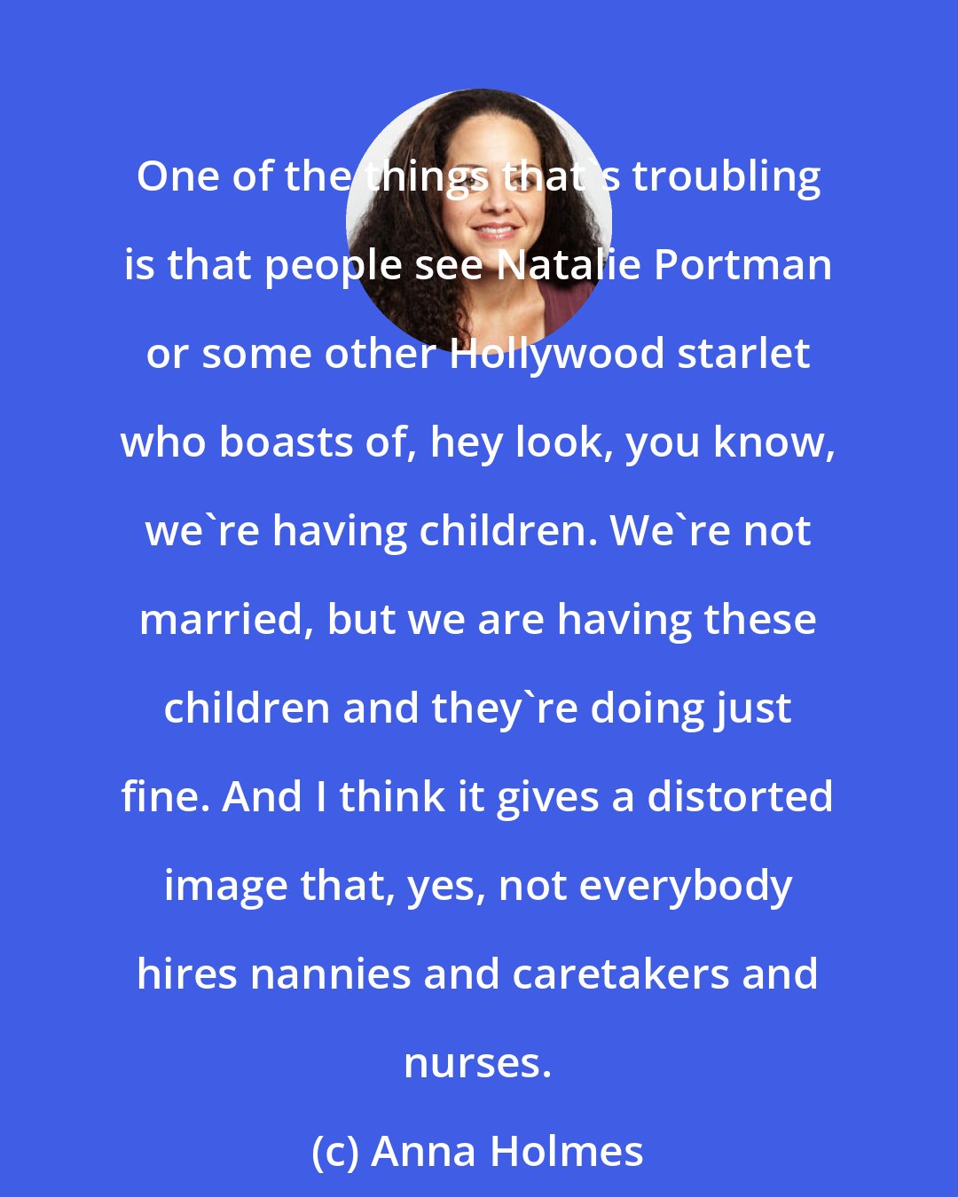 Anna Holmes: One of the things that's troubling is that people see Natalie Portman or some other Hollywood starlet who boasts of, hey look, you know, we're having children. We're not married, but we are having these children and they're doing just fine. And I think it gives a distorted image that, yes, not everybody hires nannies and caretakers and nurses.