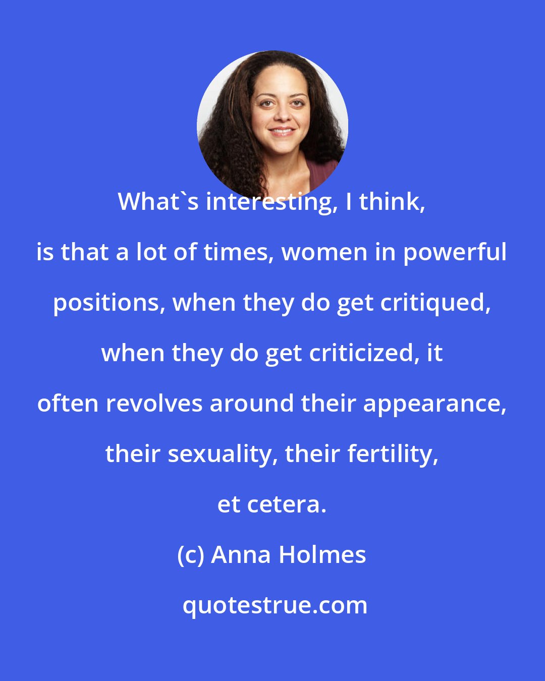 Anna Holmes: What's interesting, I think, is that a lot of times, women in powerful positions, when they do get critiqued, when they do get criticized, it often revolves around their appearance, their sexuality, their fertility, et cetera.