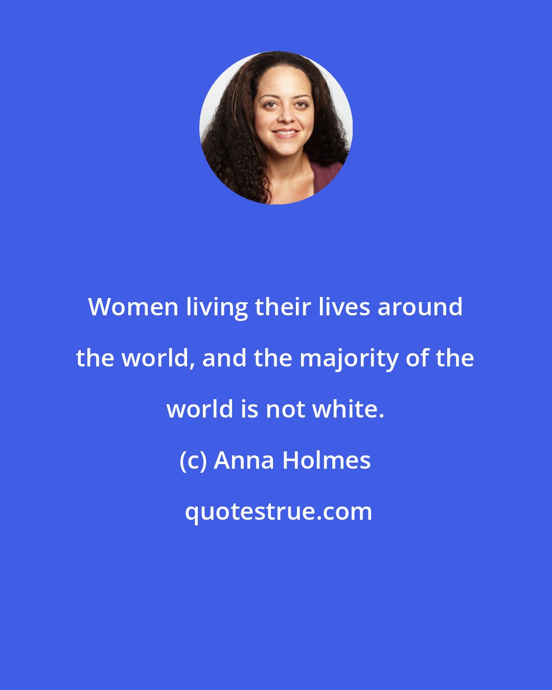 Anna Holmes: Women living their lives around the world, and the majority of the world is not white.