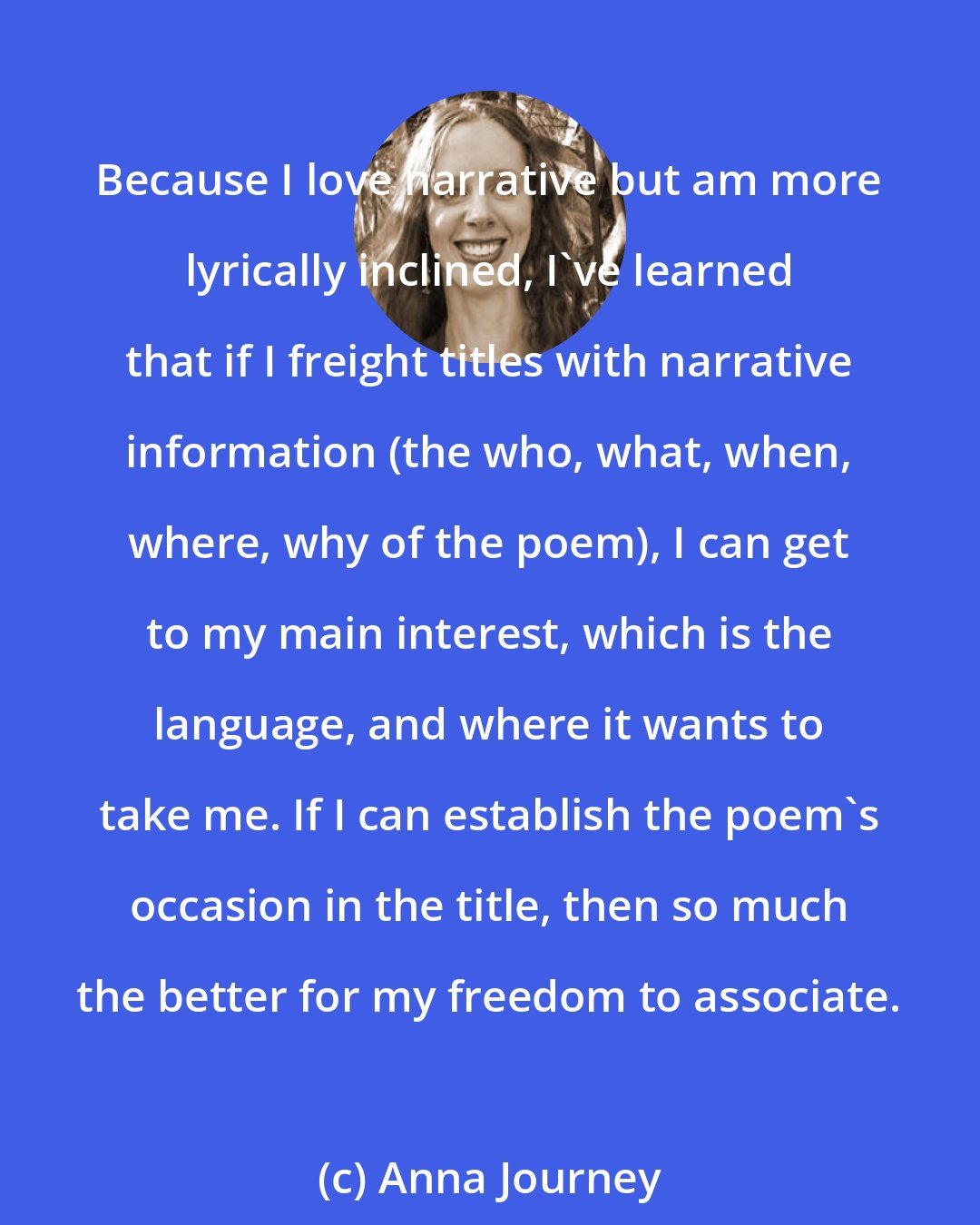 Anna Journey: Because I love narrative but am more lyrically inclined, I've learned that if I freight titles with narrative information (the who, what, when, where, why of the poem), I can get to my main interest, which is the language, and where it wants to take me. If I can establish the poem's occasion in the title, then so much the better for my freedom to associate.