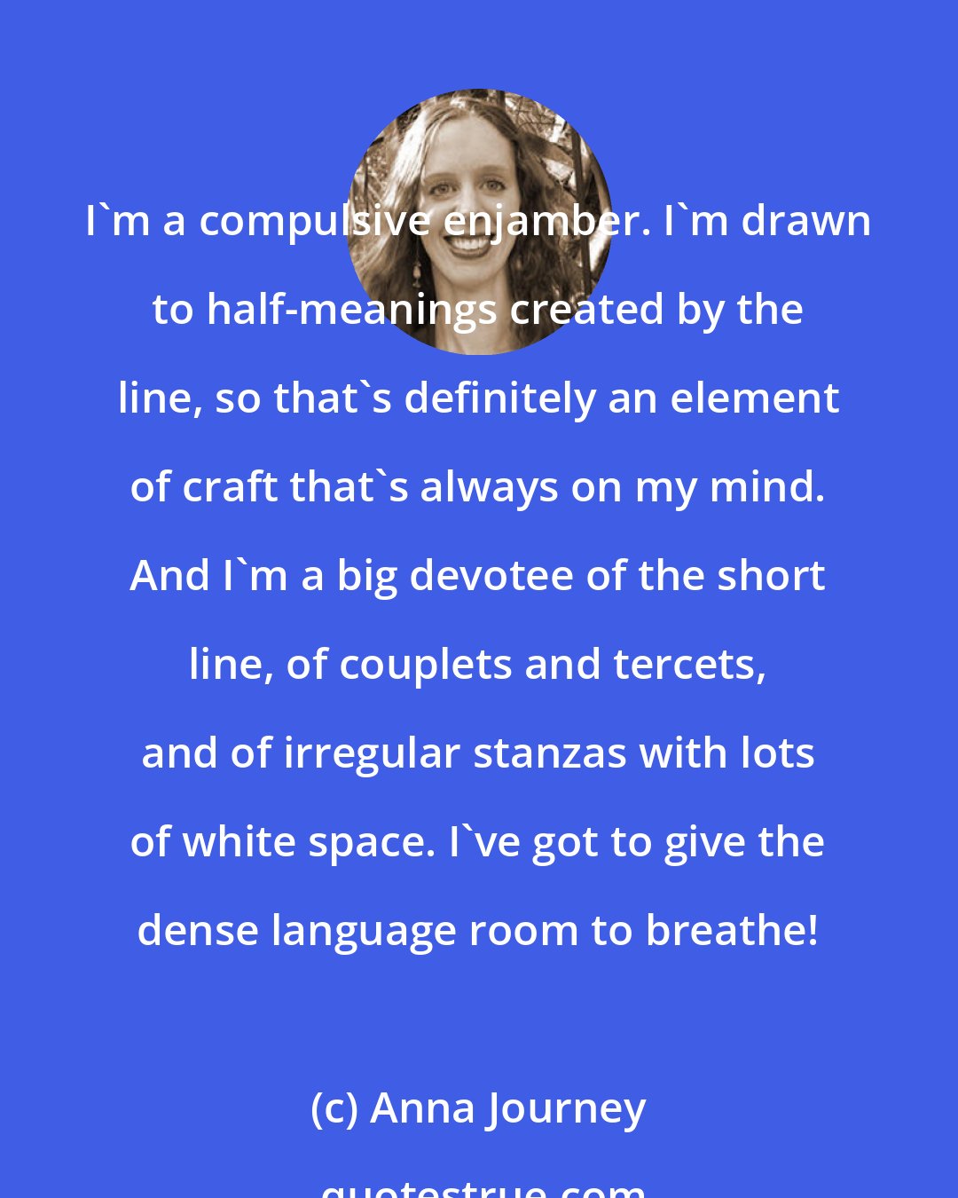 Anna Journey: I'm a compulsive enjamber. I'm drawn to half-meanings created by the line, so that's definitely an element of craft that's always on my mind. And I'm a big devotee of the short line, of couplets and tercets, and of irregular stanzas with lots of white space. I've got to give the dense language room to breathe!