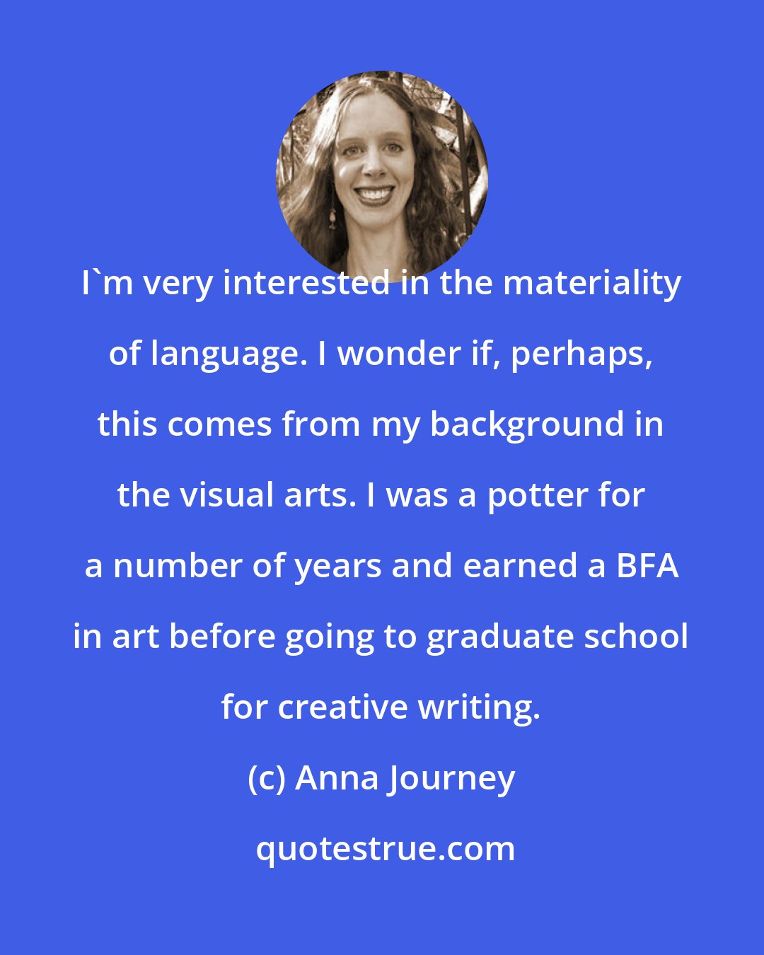 Anna Journey: I'm very interested in the materiality of language. I wonder if, perhaps, this comes from my background in the visual arts. I was a potter for a number of years and earned a BFA in art before going to graduate school for creative writing.