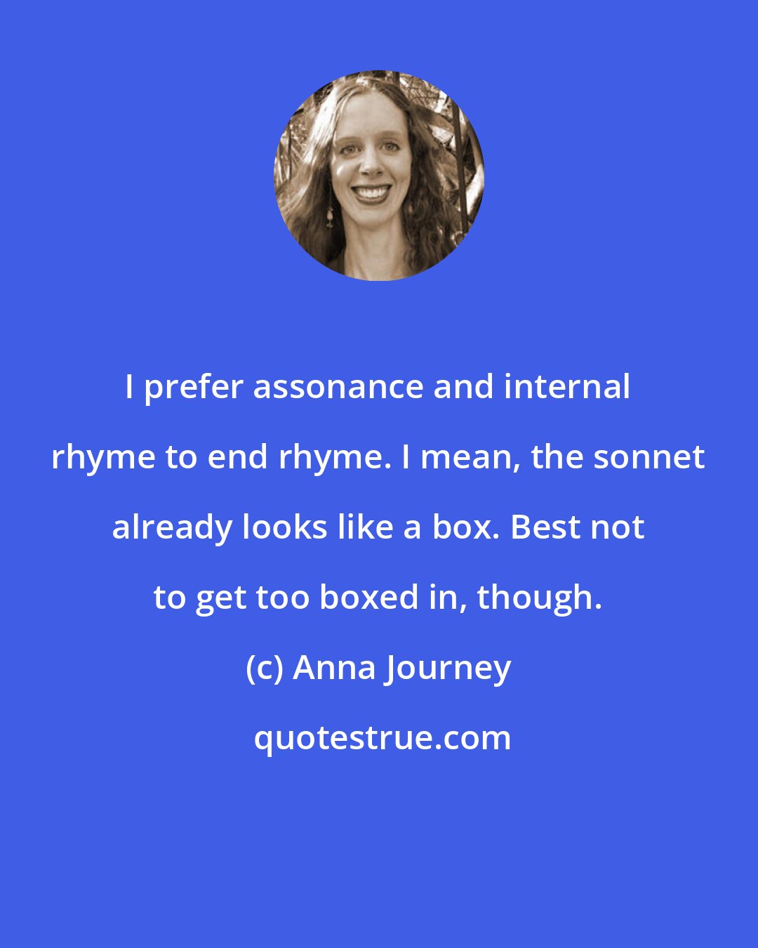 Anna Journey: I prefer assonance and internal rhyme to end rhyme. I mean, the sonnet already looks like a box. Best not to get too boxed in, though.