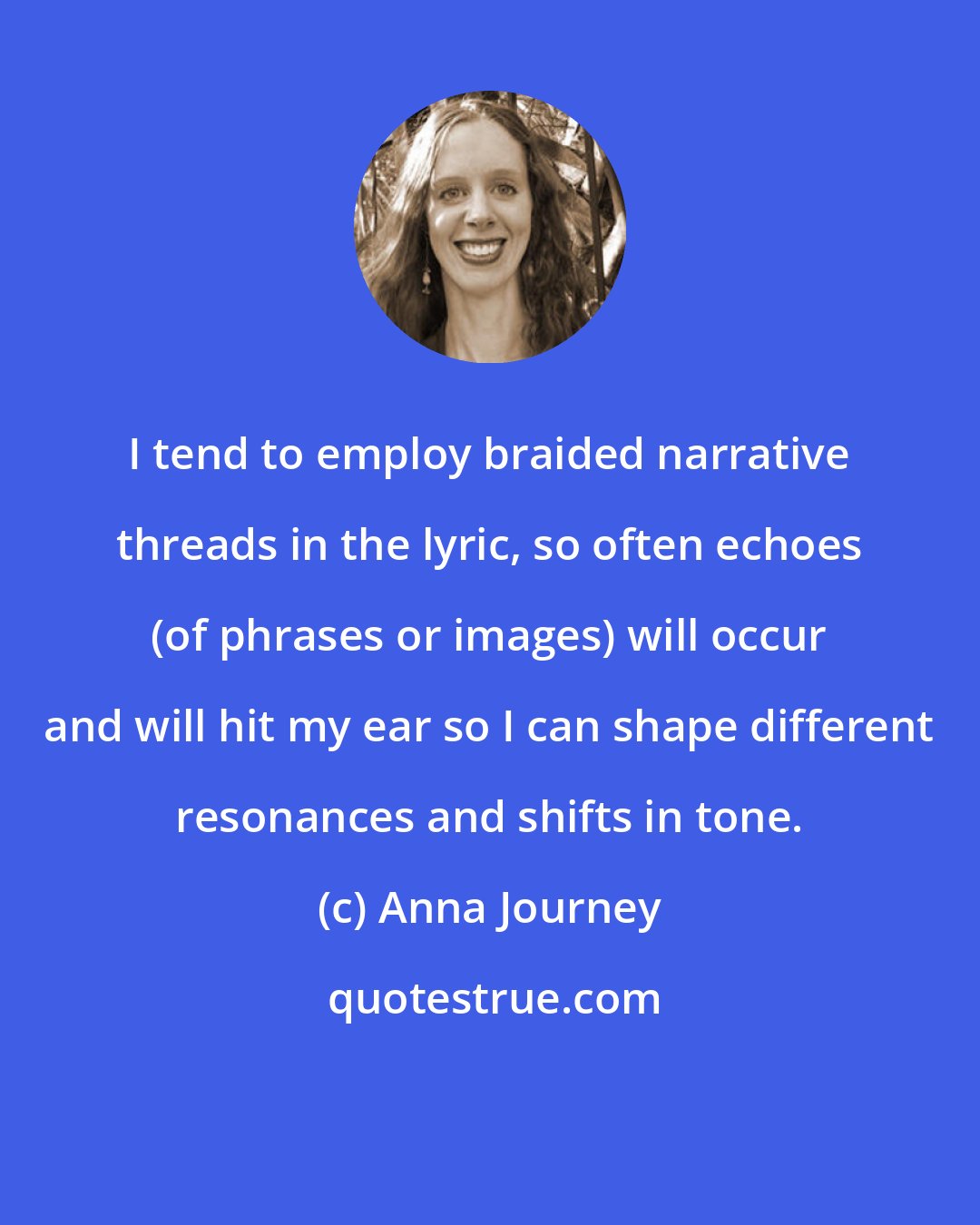 Anna Journey: I tend to employ braided narrative threads in the lyric, so often echoes (of phrases or images) will occur and will hit my ear so I can shape different resonances and shifts in tone.