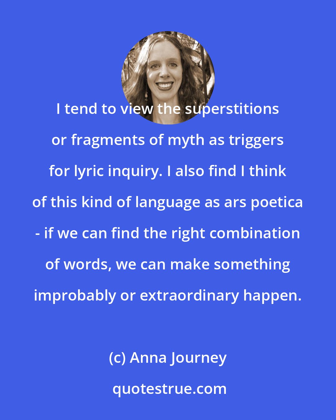 Anna Journey: I tend to view the superstitions or fragments of myth as triggers for lyric inquiry. I also find I think of this kind of language as ars poetica - if we can find the right combination of words, we can make something improbably or extraordinary happen.