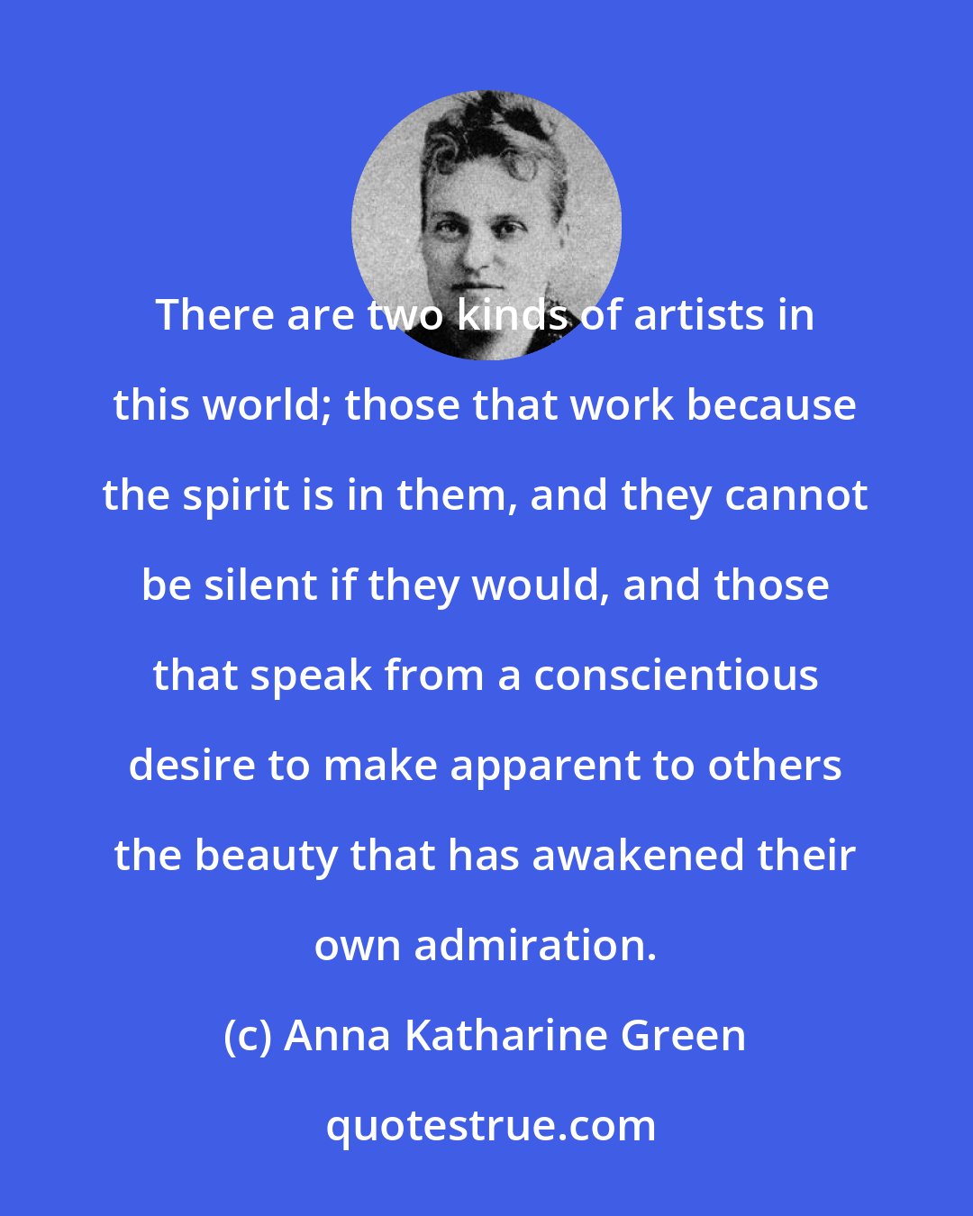 Anna Katharine Green: There are two kinds of artists in this world; those that work because the spirit is in them, and they cannot be silent if they would, and those that speak from a conscientious desire to make apparent to others the beauty that has awakened their own admiration.