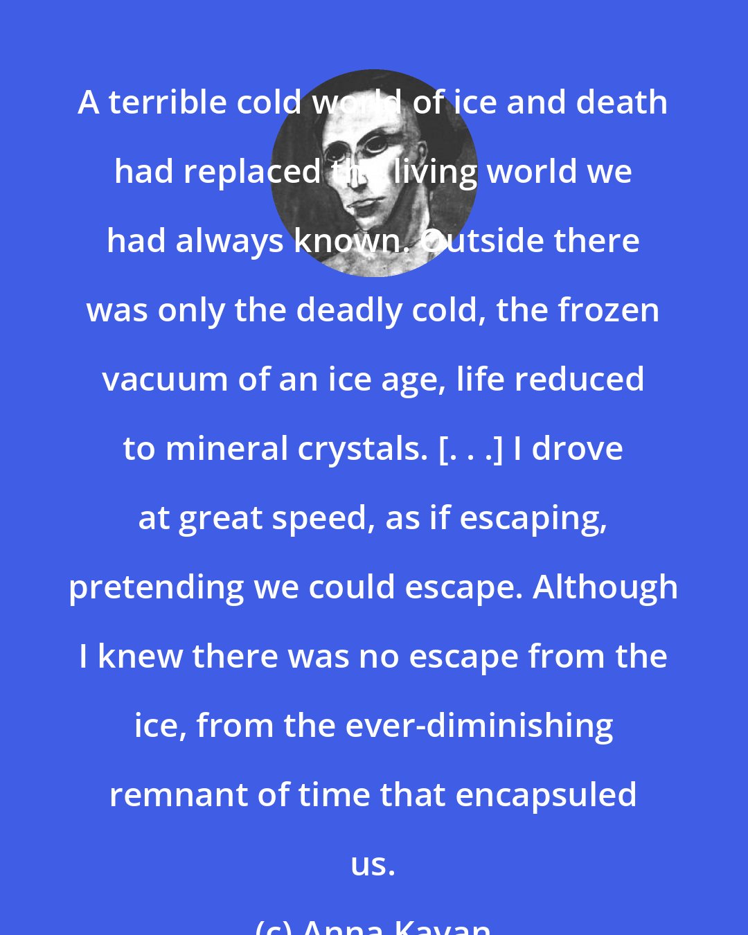 Anna Kavan: A terrible cold world of ice and death had replaced the living world we had always known. Outside there was only the deadly cold, the frozen vacuum of an ice age, life reduced to mineral crystals. [. . .] I drove at great speed, as if escaping, pretending we could escape. Although I knew there was no escape from the ice, from the ever-diminishing remnant of time that encapsuled us.