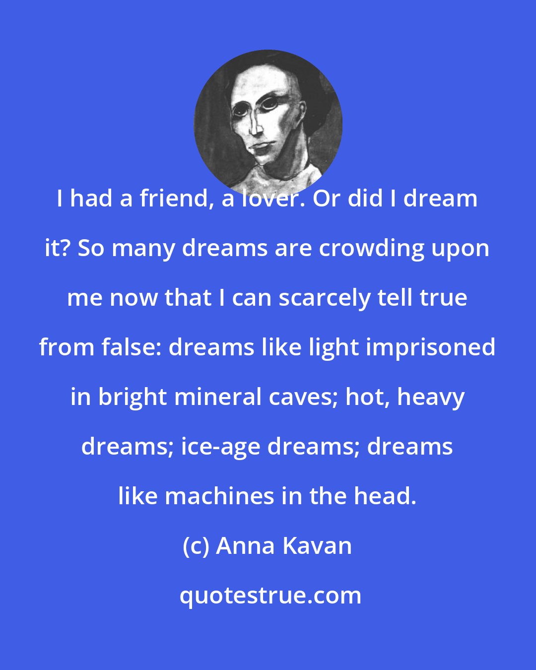 Anna Kavan: I had a friend, a lover. Or did I dream it? So many dreams are crowding upon me now that I can scarcely tell true from false: dreams like light imprisoned in bright mineral caves; hot, heavy dreams; ice-age dreams; dreams like machines in the head.