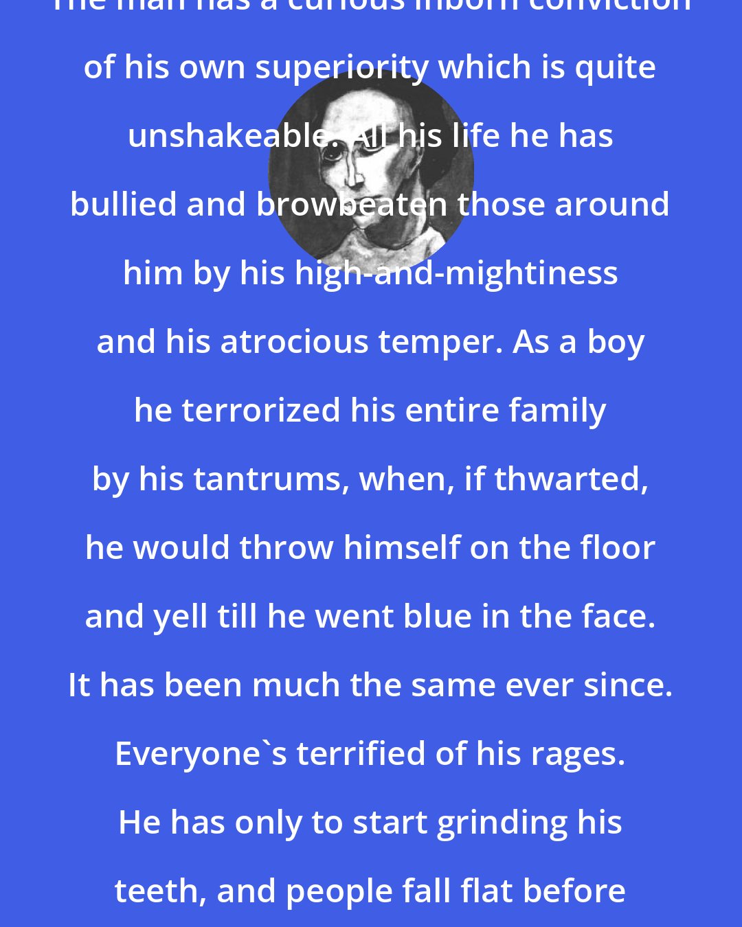 Anna Kavan: The man has a curious inborn conviction of his own superiority which is quite unshakeable. All his life he has bullied and browbeaten those around him by his high-and-mightiness and his atrocious temper. As a boy he terrorized his entire family by his tantrums, when, if thwarted, he would throw himself on the floor and yell till he went blue in the face. It has been much the same ever since. Everyone's terrified of his rages. He has only to start grinding his teeth, and people fall flat before him.