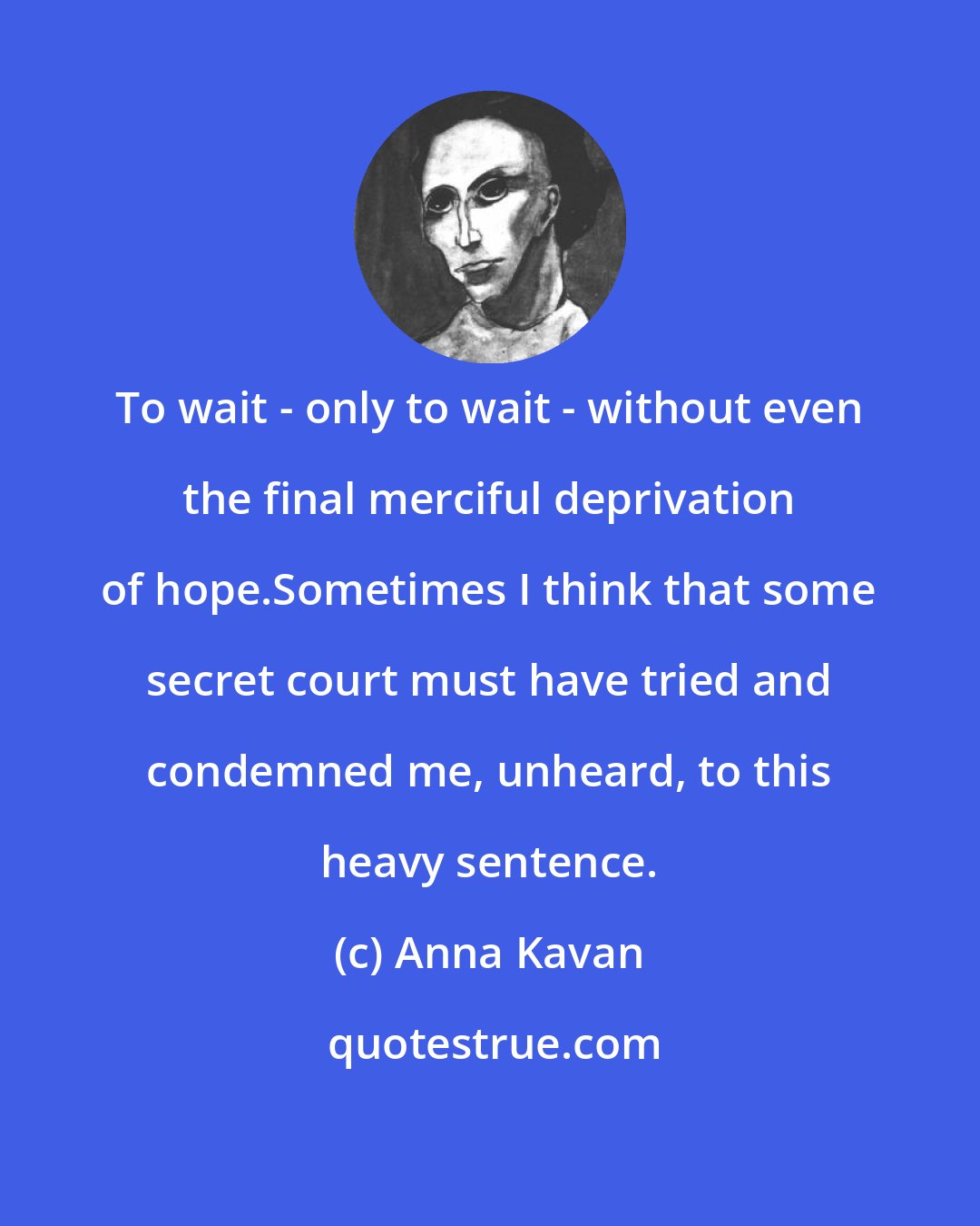 Anna Kavan: To wait - only to wait - without even the final merciful deprivation of hope.Sometimes I think that some secret court must have tried and condemned me, unheard, to this heavy sentence.