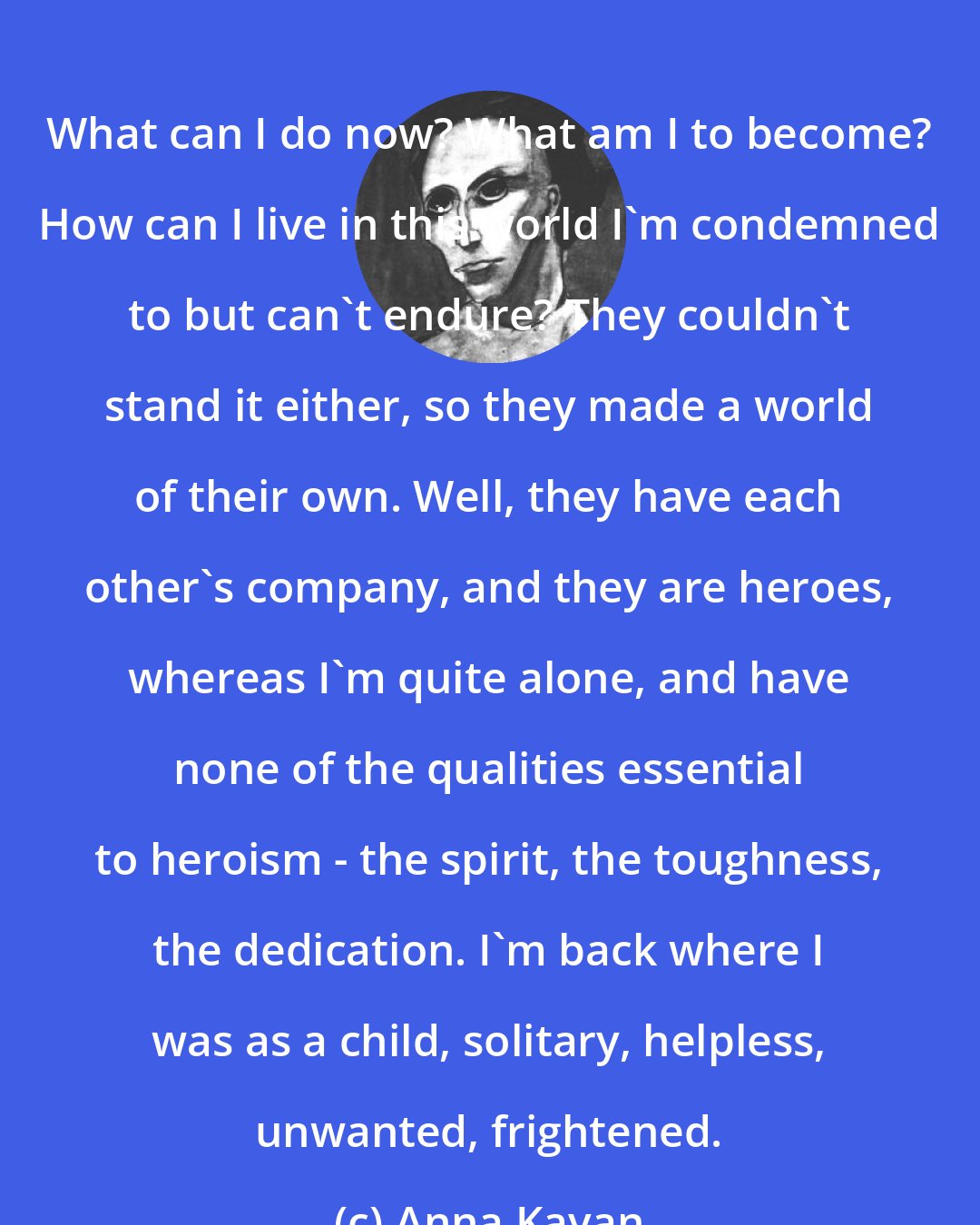 Anna Kavan: What can I do now? What am I to become? How can I live in this world I'm condemned to but can't endure? They couldn't stand it either, so they made a world of their own. Well, they have each other's company, and they are heroes, whereas I'm quite alone, and have none of the qualities essential to heroism - the spirit, the toughness, the dedication. I'm back where I was as a child, solitary, helpless, unwanted, frightened.
