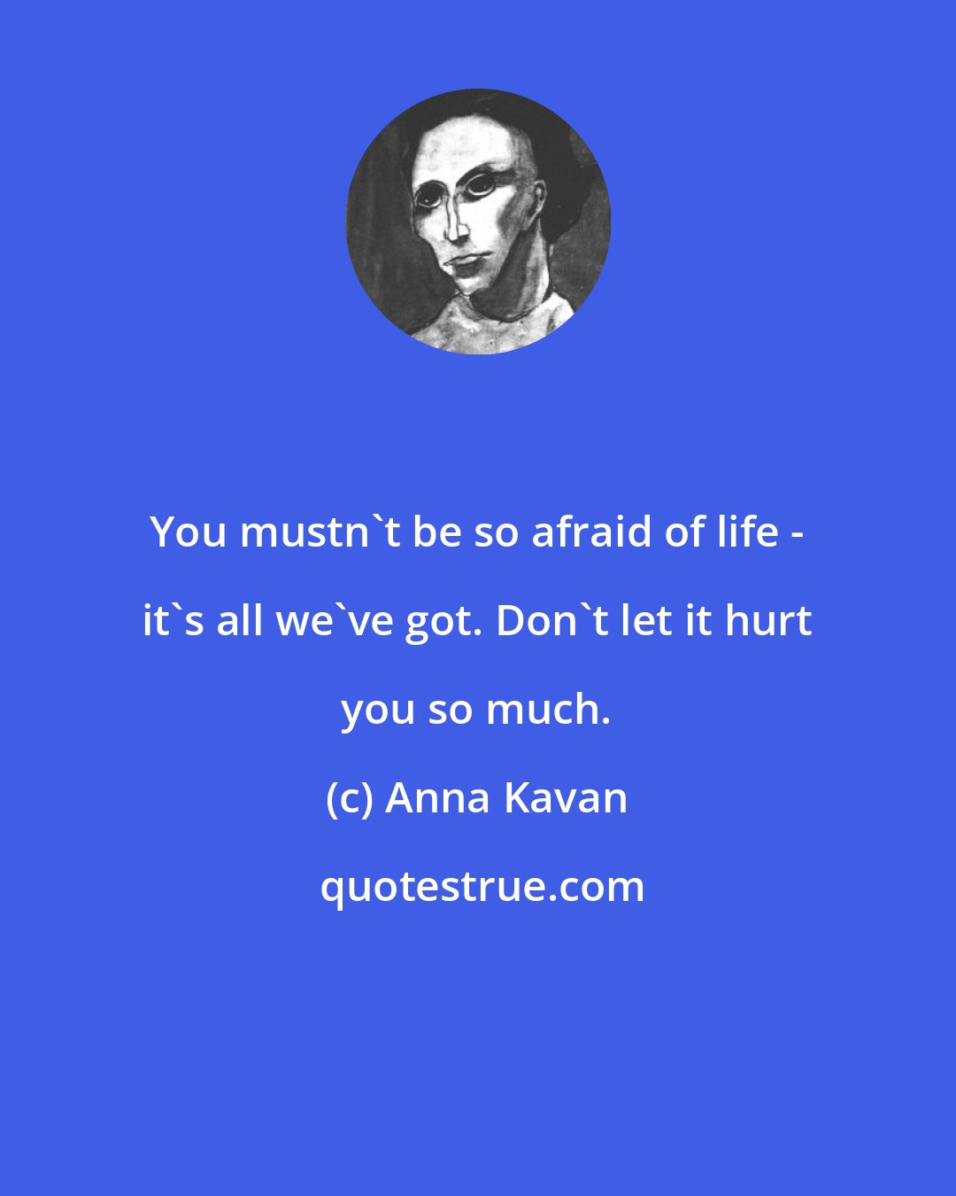 Anna Kavan: You mustn't be so afraid of life - it's all we've got. Don't let it hurt you so much.