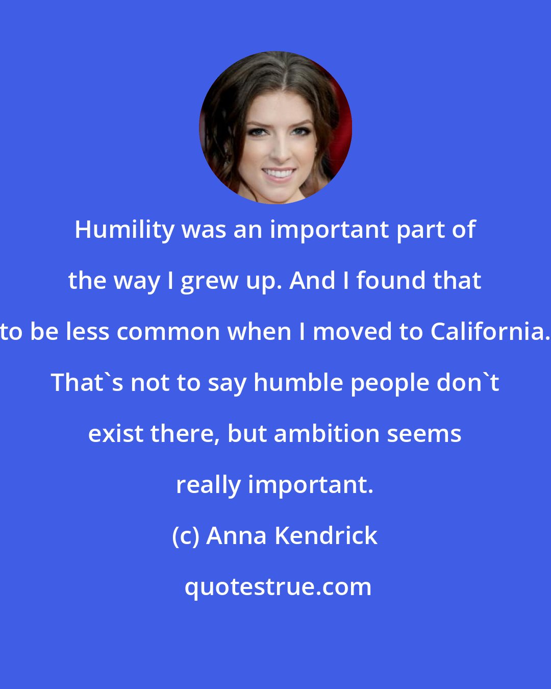 Anna Kendrick: Humility was an important part of the way I grew up. And I found that to be less common when I moved to California. That's not to say humble people don't exist there, but ambition seems really important.