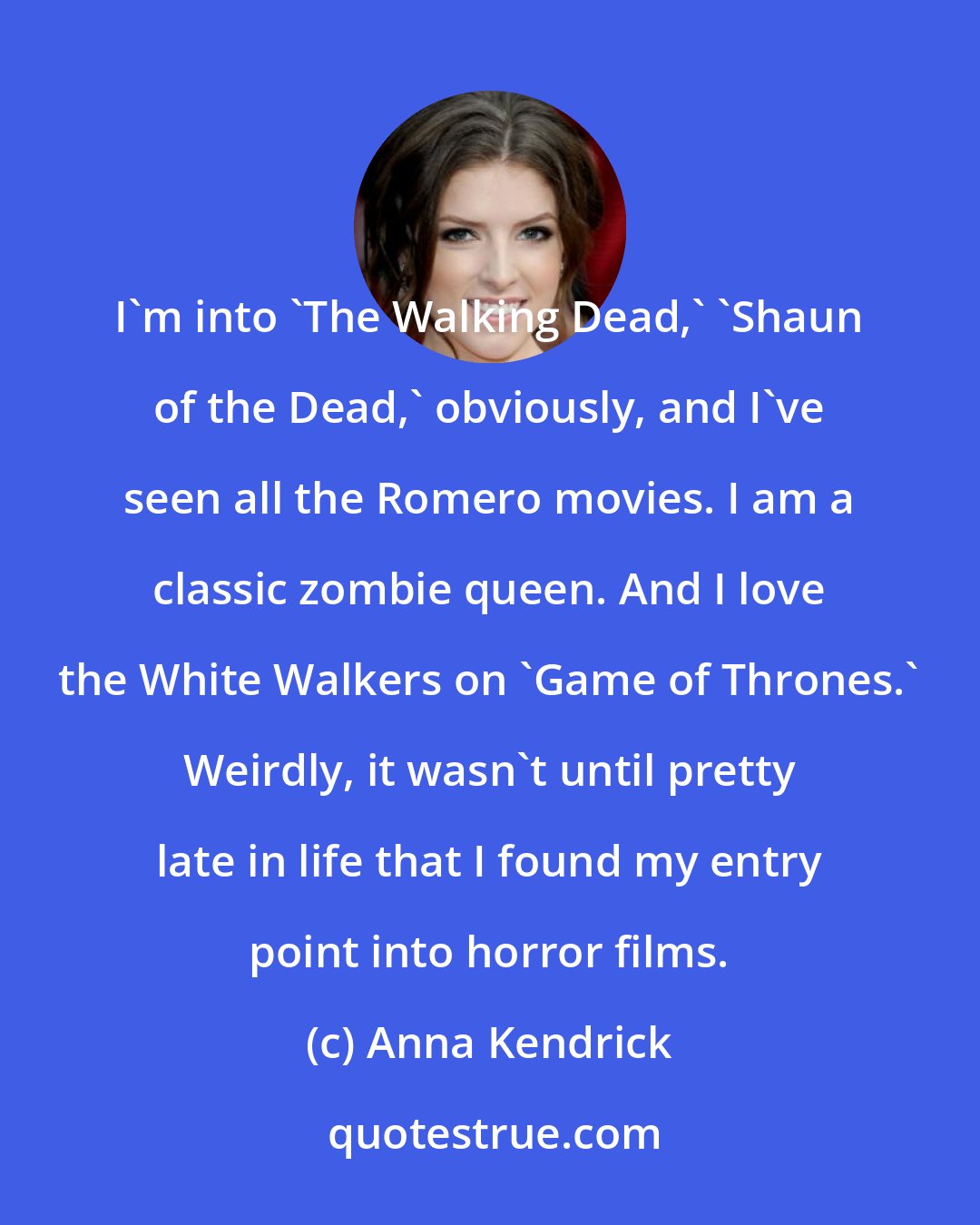 Anna Kendrick: I'm into 'The Walking Dead,' 'Shaun of the Dead,' obviously, and I've seen all the Romero movies. I am a classic zombie queen. And I love the White Walkers on 'Game of Thrones.' Weirdly, it wasn't until pretty late in life that I found my entry point into horror films.