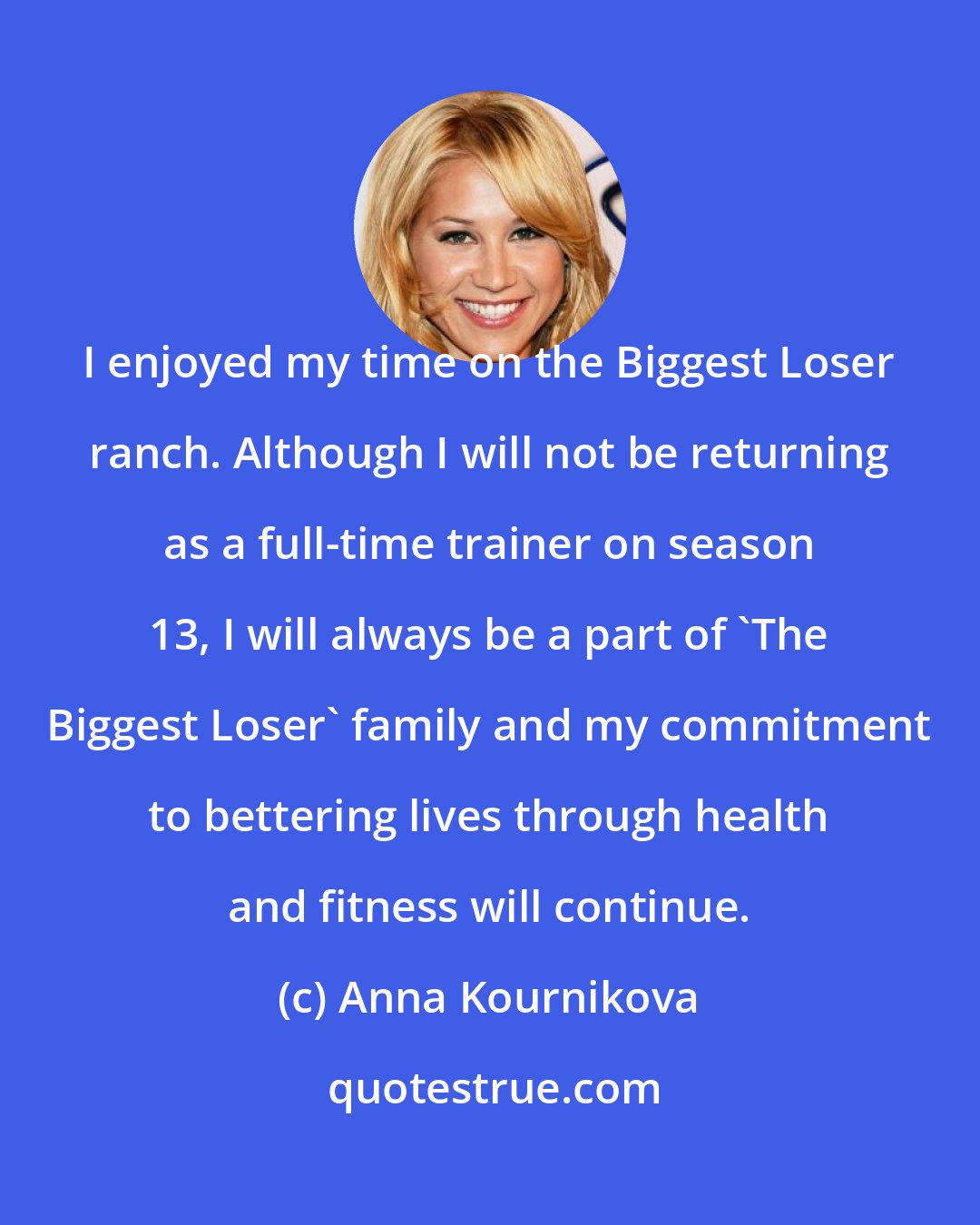 Anna Kournikova: I enjoyed my time on the Biggest Loser ranch. Although I will not be returning as a full-time trainer on season 13, I will always be a part of 'The Biggest Loser' family and my commitment to bettering lives through health and fitness will continue.