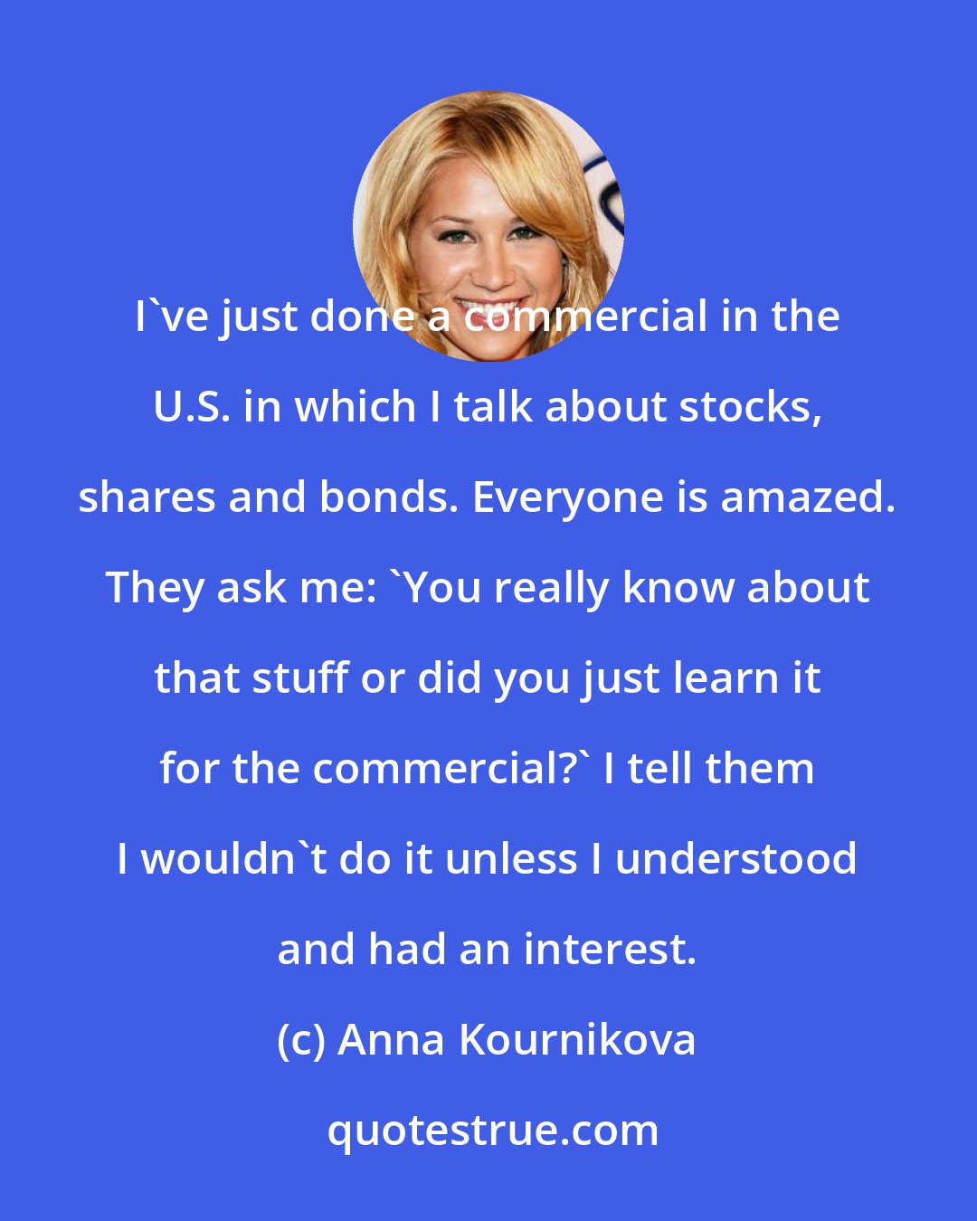 Anna Kournikova: I've just done a commercial in the U.S. in which I talk about stocks, shares and bonds. Everyone is amazed. They ask me: 'You really know about that stuff or did you just learn it for the commercial?' I tell them I wouldn't do it unless I understood and had an interest.
