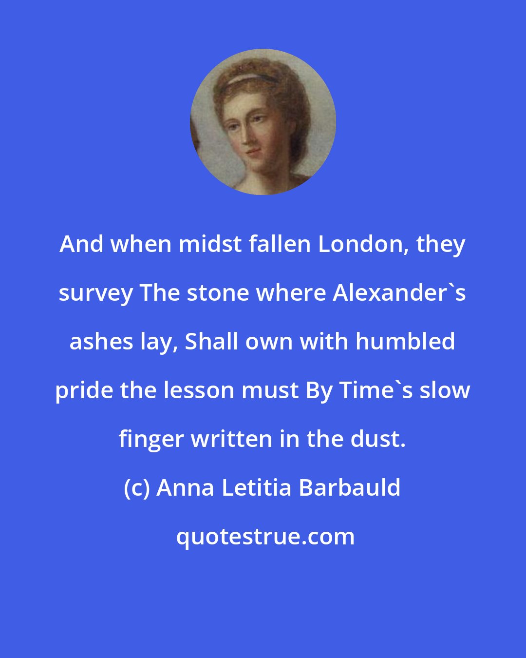 Anna Letitia Barbauld: And when midst fallen London, they survey The stone where Alexander's ashes lay, Shall own with humbled pride the lesson must By Time's slow finger written in the dust.