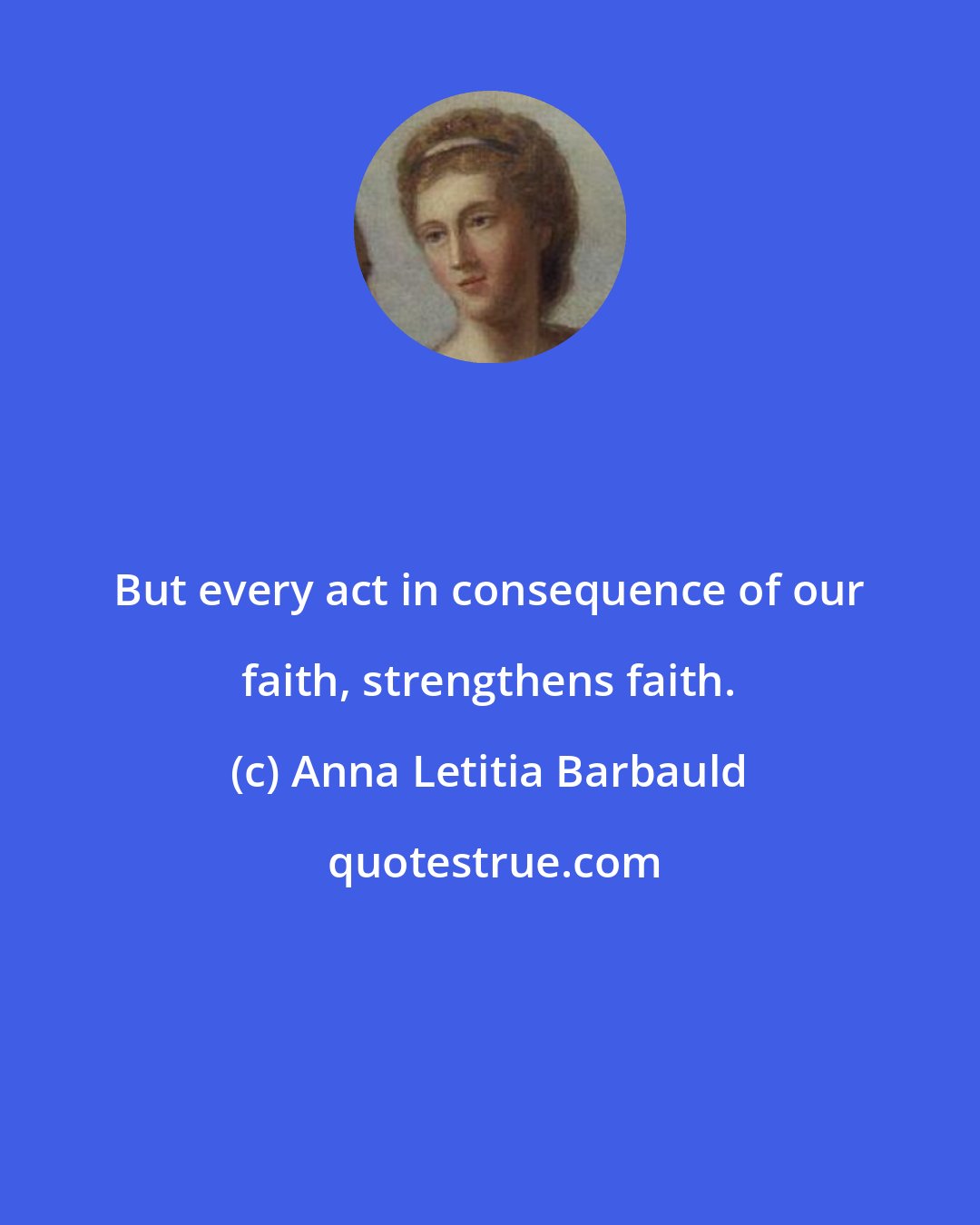 Anna Letitia Barbauld: But every act in consequence of our faith, strengthens faith.