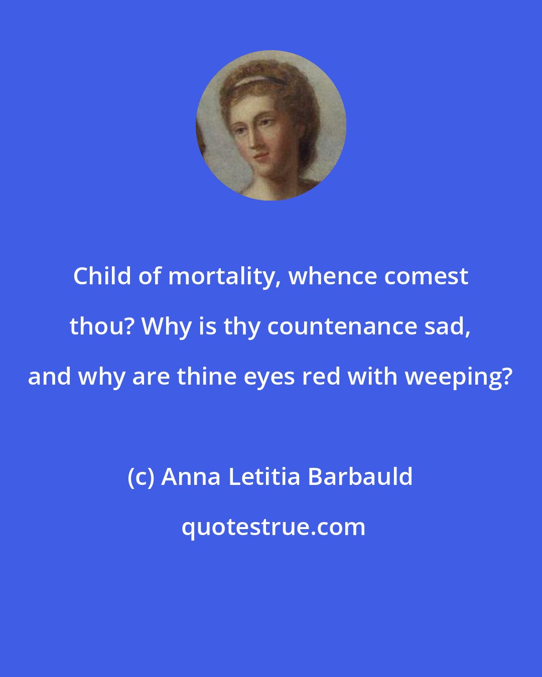 Anna Letitia Barbauld: Child of mortality, whence comest thou? Why is thy countenance sad, and why are thine eyes red with weeping?