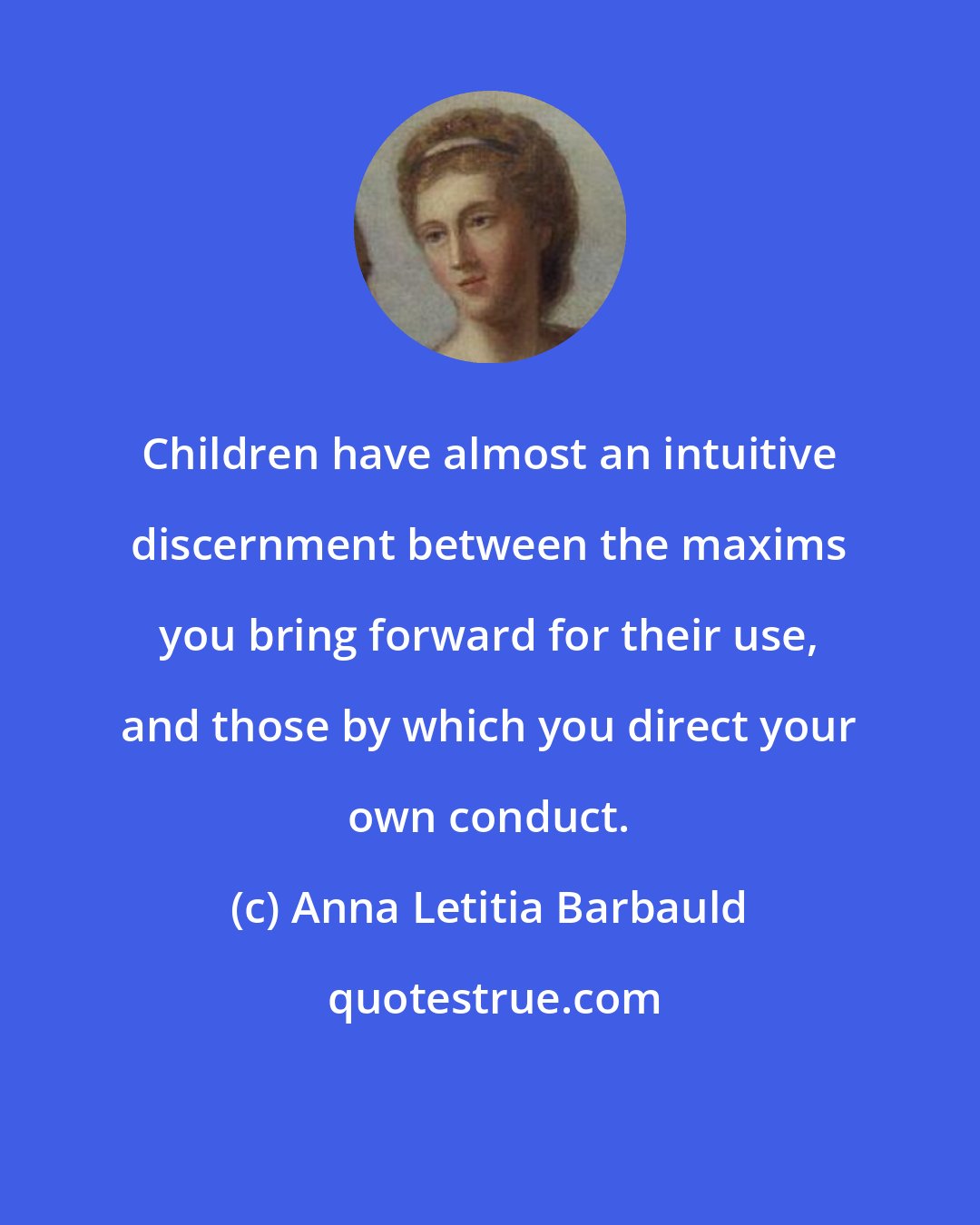 Anna Letitia Barbauld: Children have almost an intuitive discernment between the maxims you bring forward for their use, and those by which you direct your own conduct.