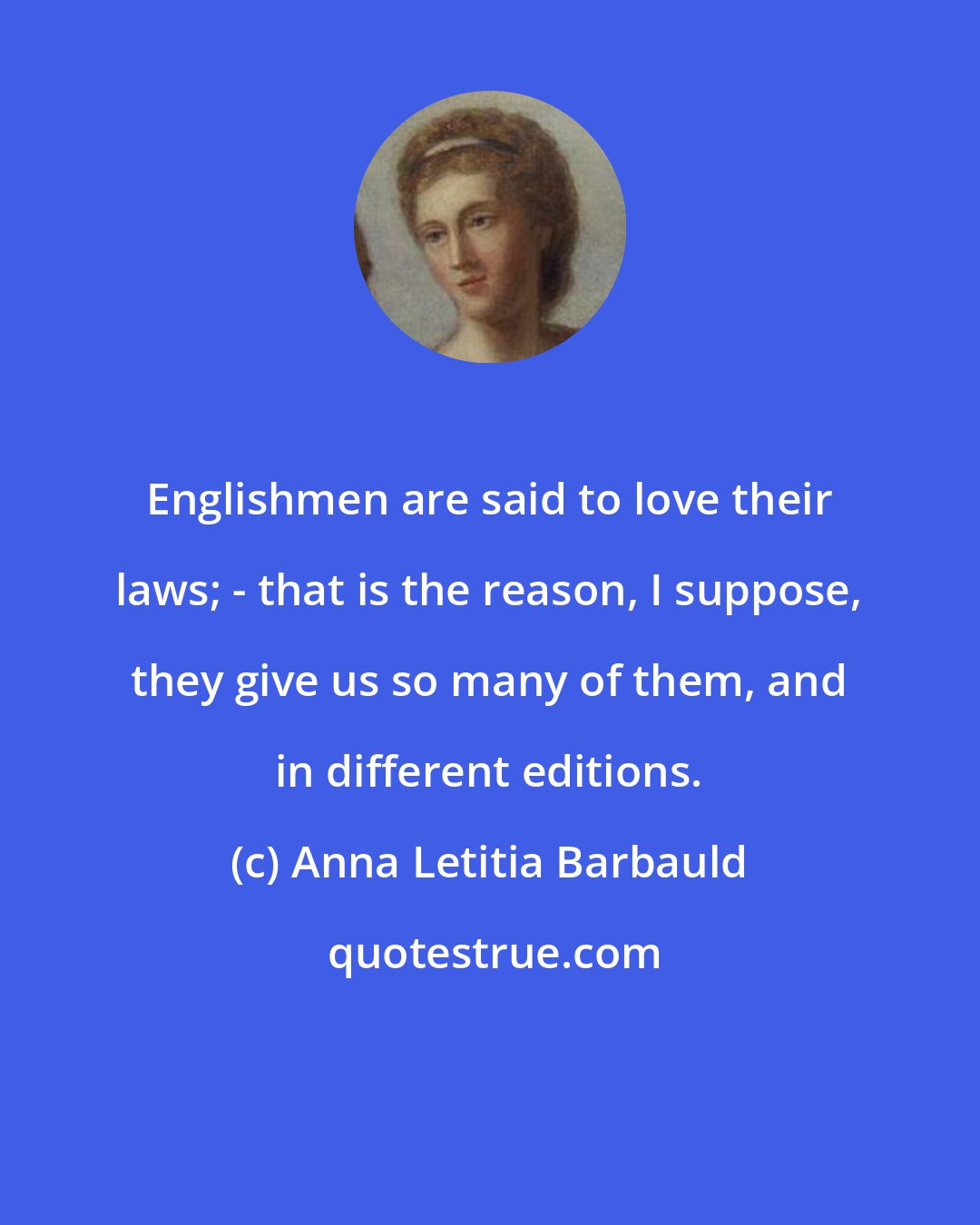 Anna Letitia Barbauld: Englishmen are said to love their laws; - that is the reason, I suppose, they give us so many of them, and in different editions.