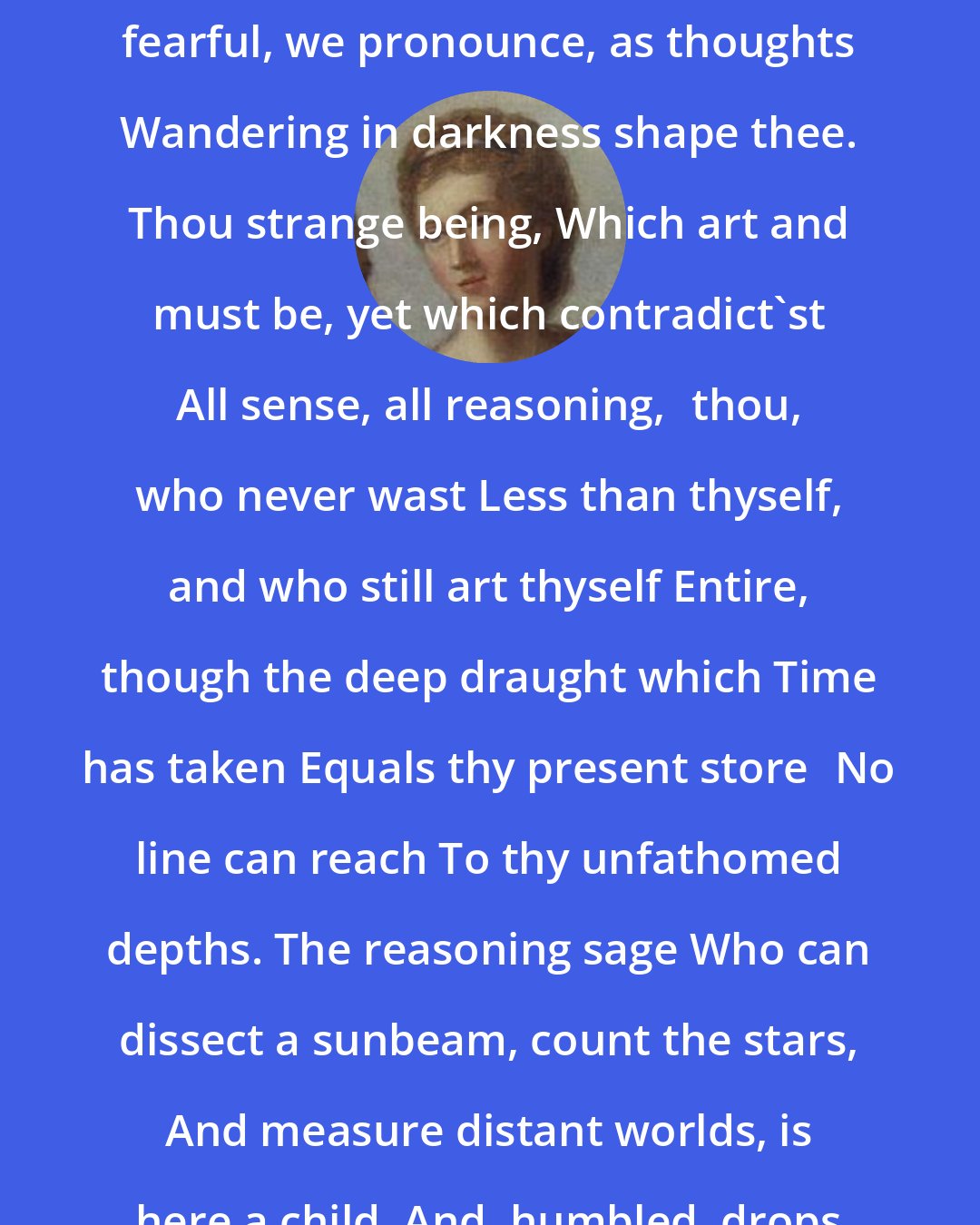 Anna Letitia Barbauld: Eternity.Thy name Or glad, or fearful, we pronounce, as thoughts Wandering in darkness shape thee. Thou strange being, Which art and must be, yet which contradict'st All sense, all reasoning,thou, who never wast Less than thyself, and who still art thyself Entire, though the deep draught which Time has taken Equals thy present storeNo line can reach To thy unfathomed depths. The reasoning sage Who can dissect a sunbeam, count the stars, And measure distant worlds, is here a child, And, humbled, drops his calculating pen.