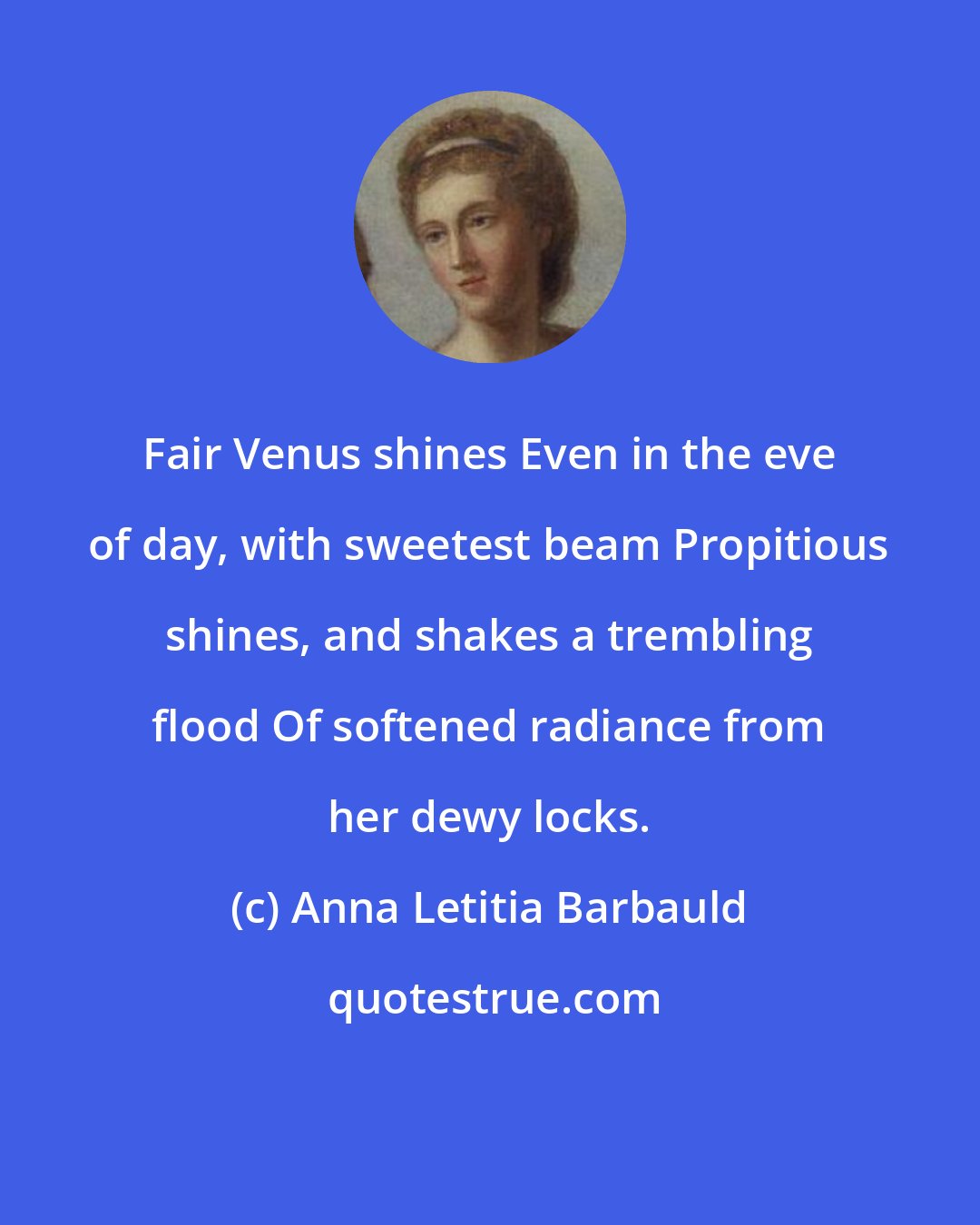 Anna Letitia Barbauld: Fair Venus shines Even in the eve of day, with sweetest beam Propitious shines, and shakes a trembling flood Of softened radiance from her dewy locks.