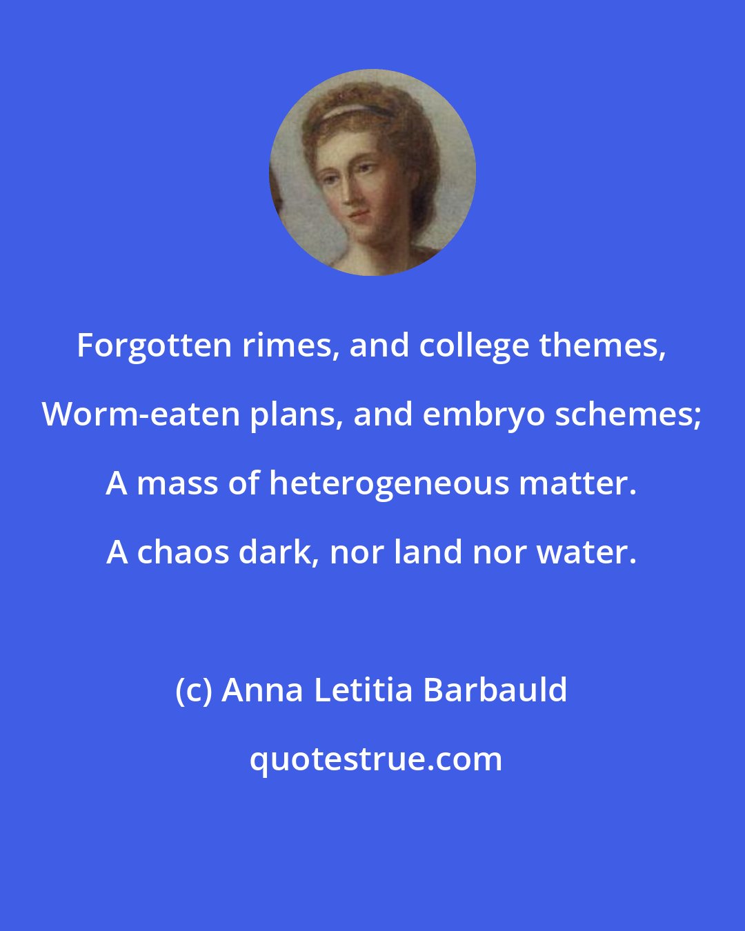 Anna Letitia Barbauld: Forgotten rimes, and college themes, Worm-eaten plans, and embryo schemes; A mass of heterogeneous matter. A chaos dark, nor land nor water.