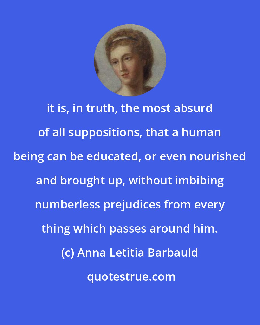 Anna Letitia Barbauld: it is, in truth, the most absurd of all suppositions, that a human being can be educated, or even nourished and brought up, without imbibing numberless prejudices from every thing which passes around him.