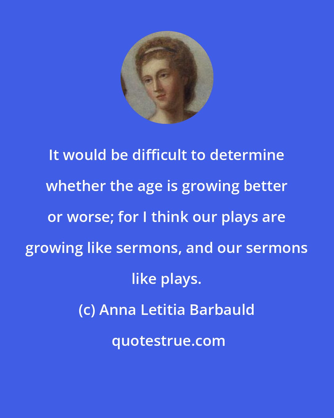 Anna Letitia Barbauld: It would be difficult to determine whether the age is growing better or worse; for I think our plays are growing like sermons, and our sermons like plays.