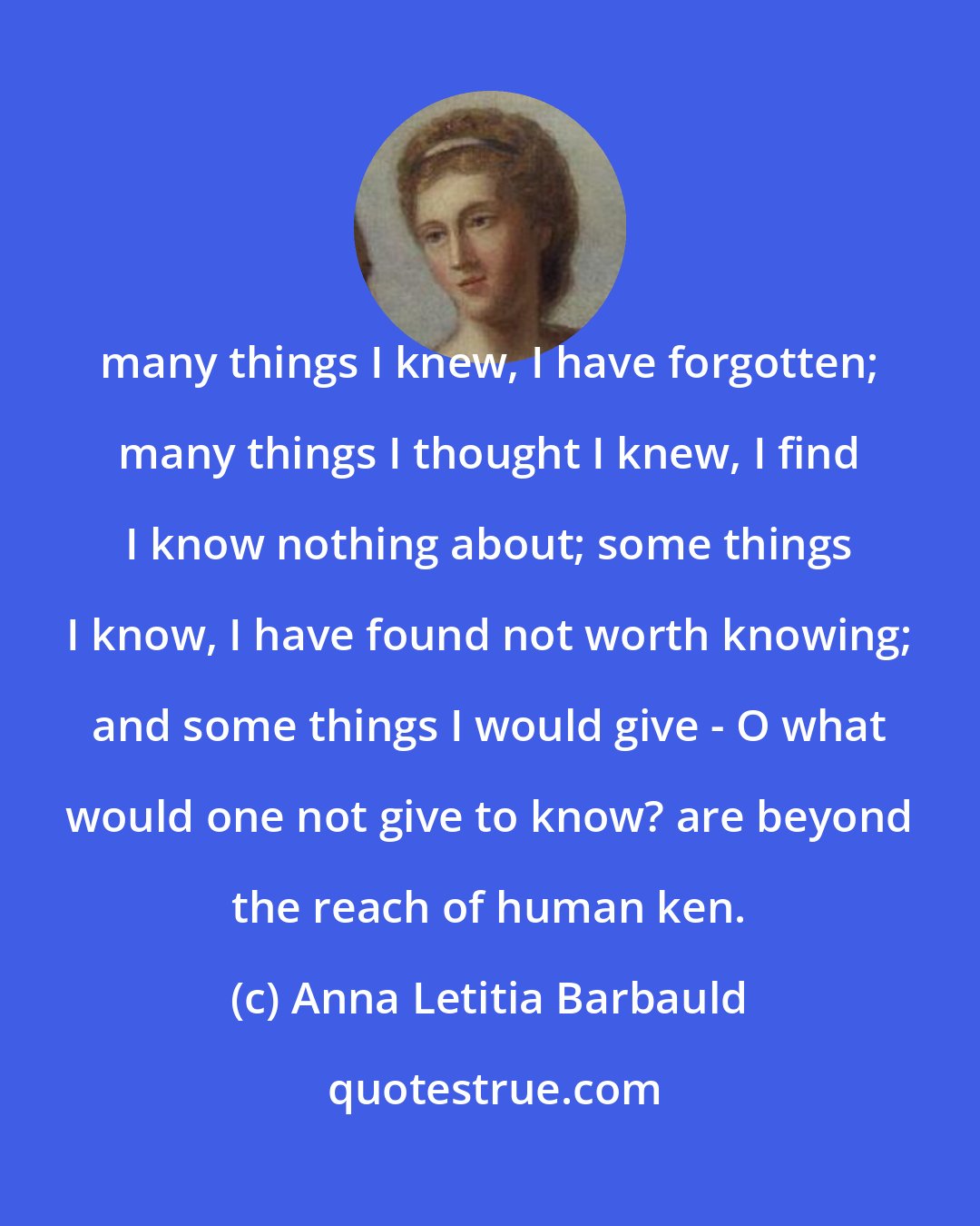 Anna Letitia Barbauld: many things I knew, I have forgotten; many things I thought I knew, I find I know nothing about; some things I know, I have found not worth knowing; and some things I would give - O what would one not give to know? are beyond the reach of human ken.