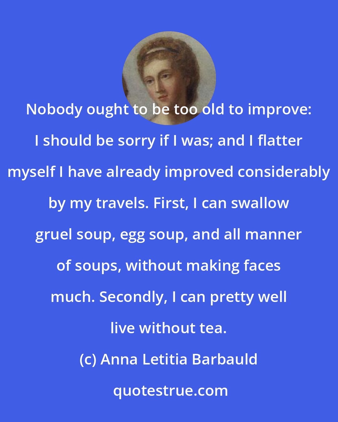 Anna Letitia Barbauld: Nobody ought to be too old to improve: I should be sorry if I was; and I flatter myself I have already improved considerably by my travels. First, I can swallow gruel soup, egg soup, and all manner of soups, without making faces much. Secondly, I can pretty well live without tea.