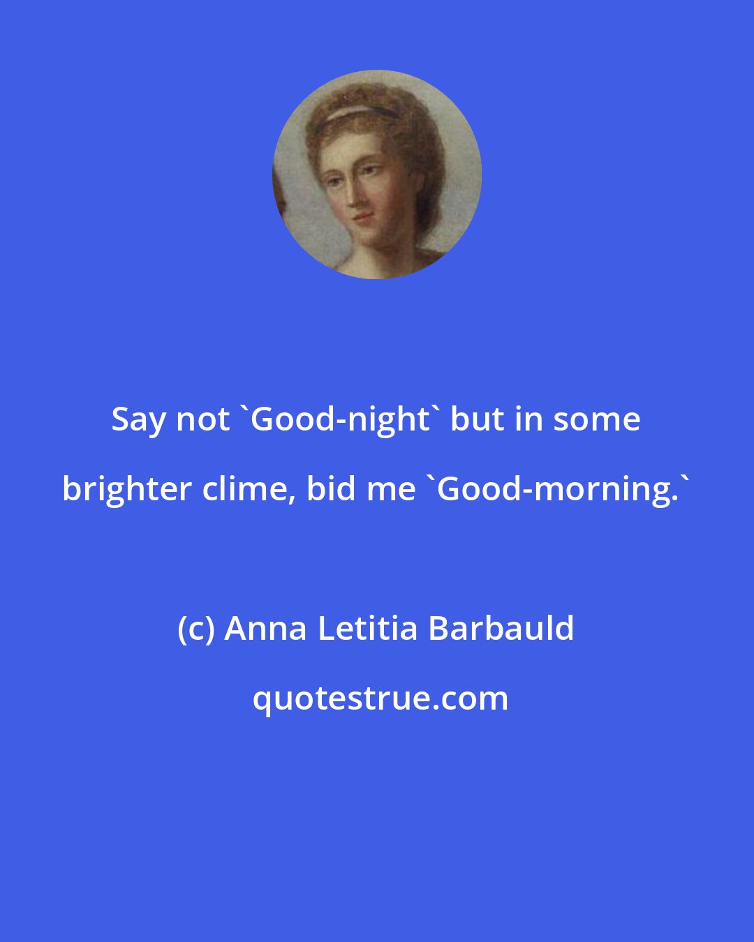 Anna Letitia Barbauld: Say not 'Good-night' but in some brighter clime, bid me 'Good-morning.'