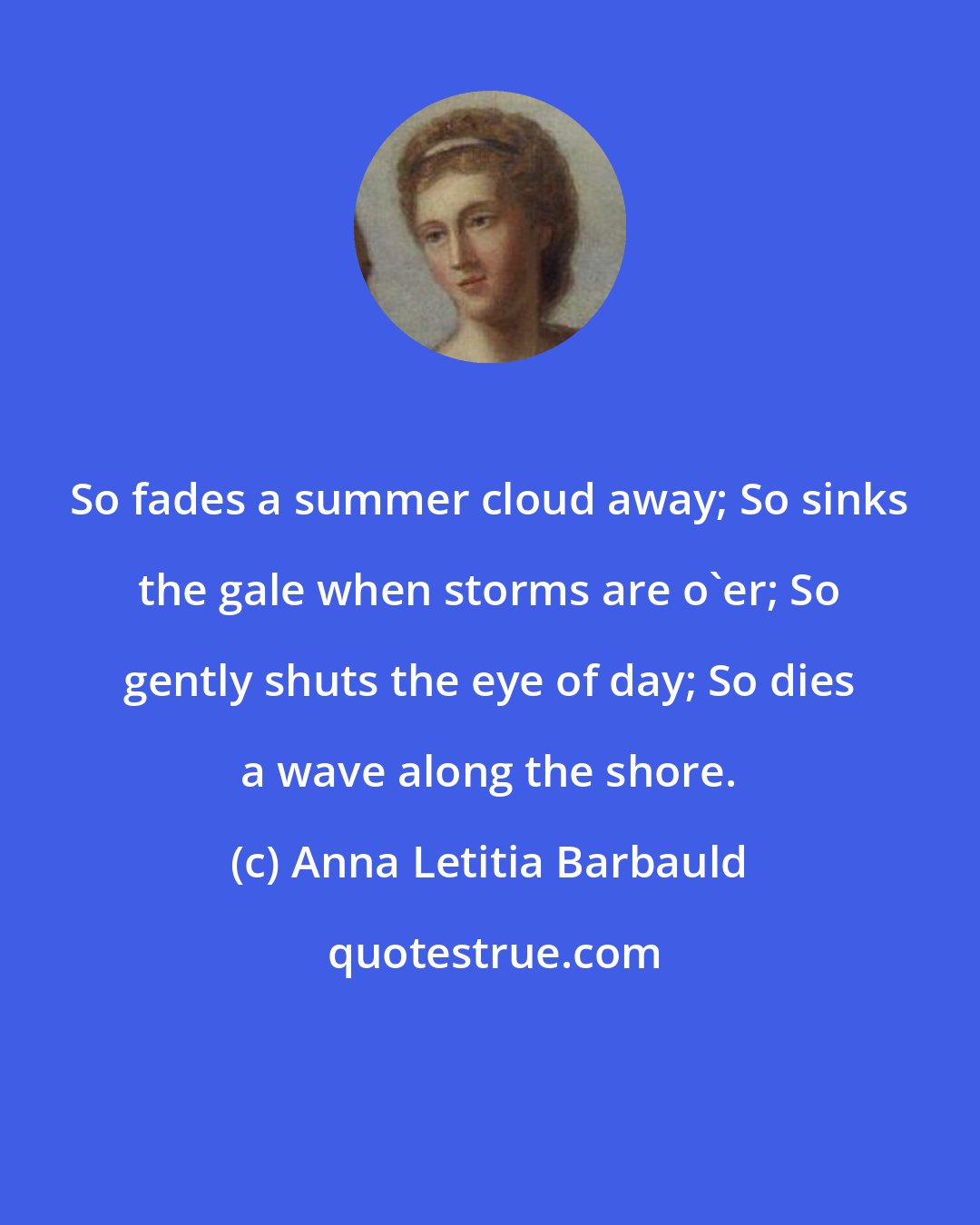 Anna Letitia Barbauld: So fades a summer cloud away; So sinks the gale when storms are o'er; So gently shuts the eye of day; So dies a wave along the shore.