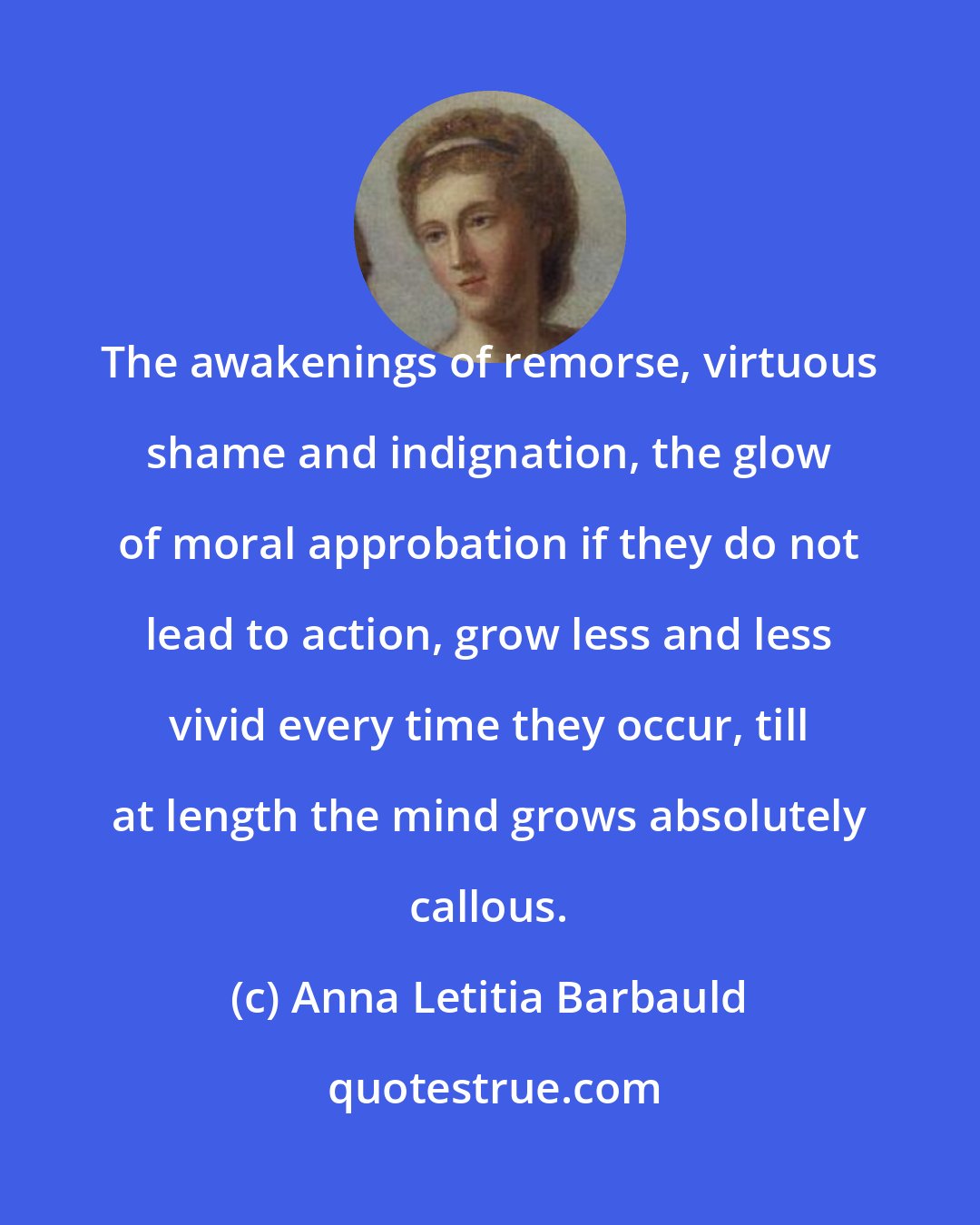 Anna Letitia Barbauld: The awakenings of remorse, virtuous shame and indignation, the glow of moral approbation if they do not lead to action, grow less and less vivid every time they occur, till at length the mind grows absolutely callous.