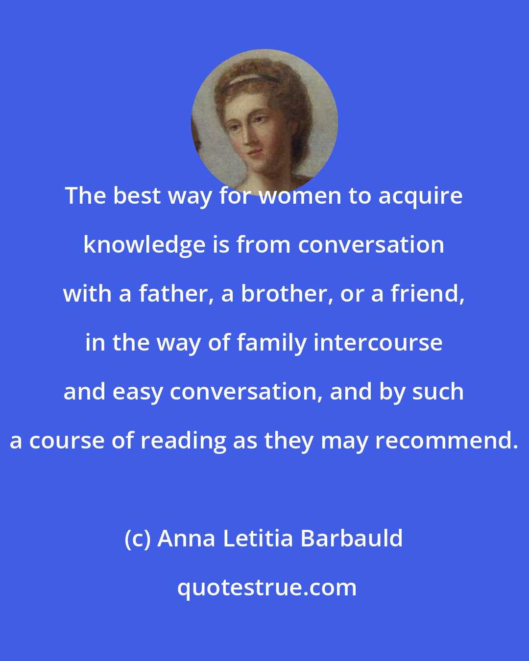 Anna Letitia Barbauld: The best way for women to acquire knowledge is from conversation with a father, a brother, or a friend, in the way of family intercourse and easy conversation, and by such a course of reading as they may recommend.