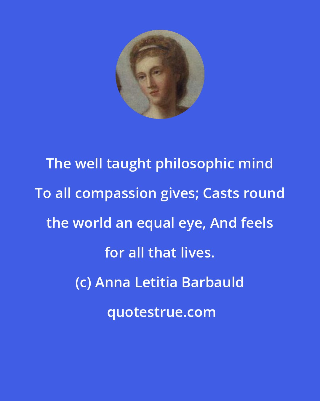 Anna Letitia Barbauld: The well taught philosophic mind To all compassion gives; Casts round the world an equal eye, And feels for all that lives.