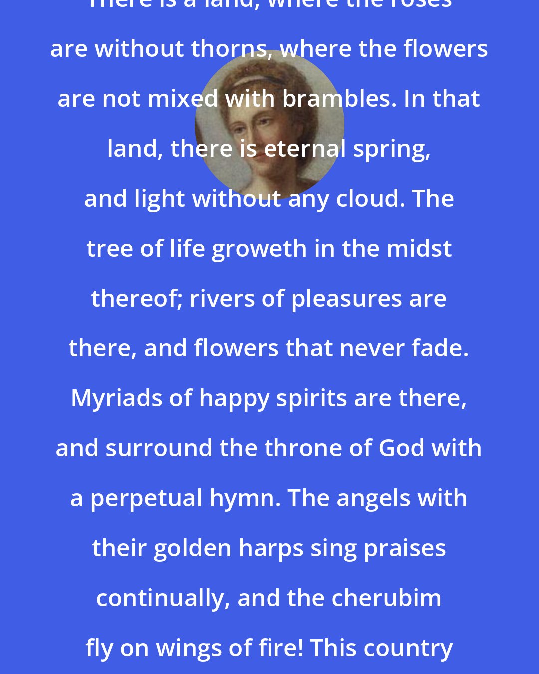 Anna Letitia Barbauld: There is a land, where the roses are without thorns, where the flowers are not mixed with brambles. In that land, there is eternal spring, and light without any cloud. The tree of life groweth in the midst thereof; rivers of pleasures are there, and flowers that never fade. Myriads of happy spirits are there, and surround the throne of God with a perpetual hymn. The angels with their golden harps sing praises continually, and the cherubim fly on wings of fire! This country is Heaven.