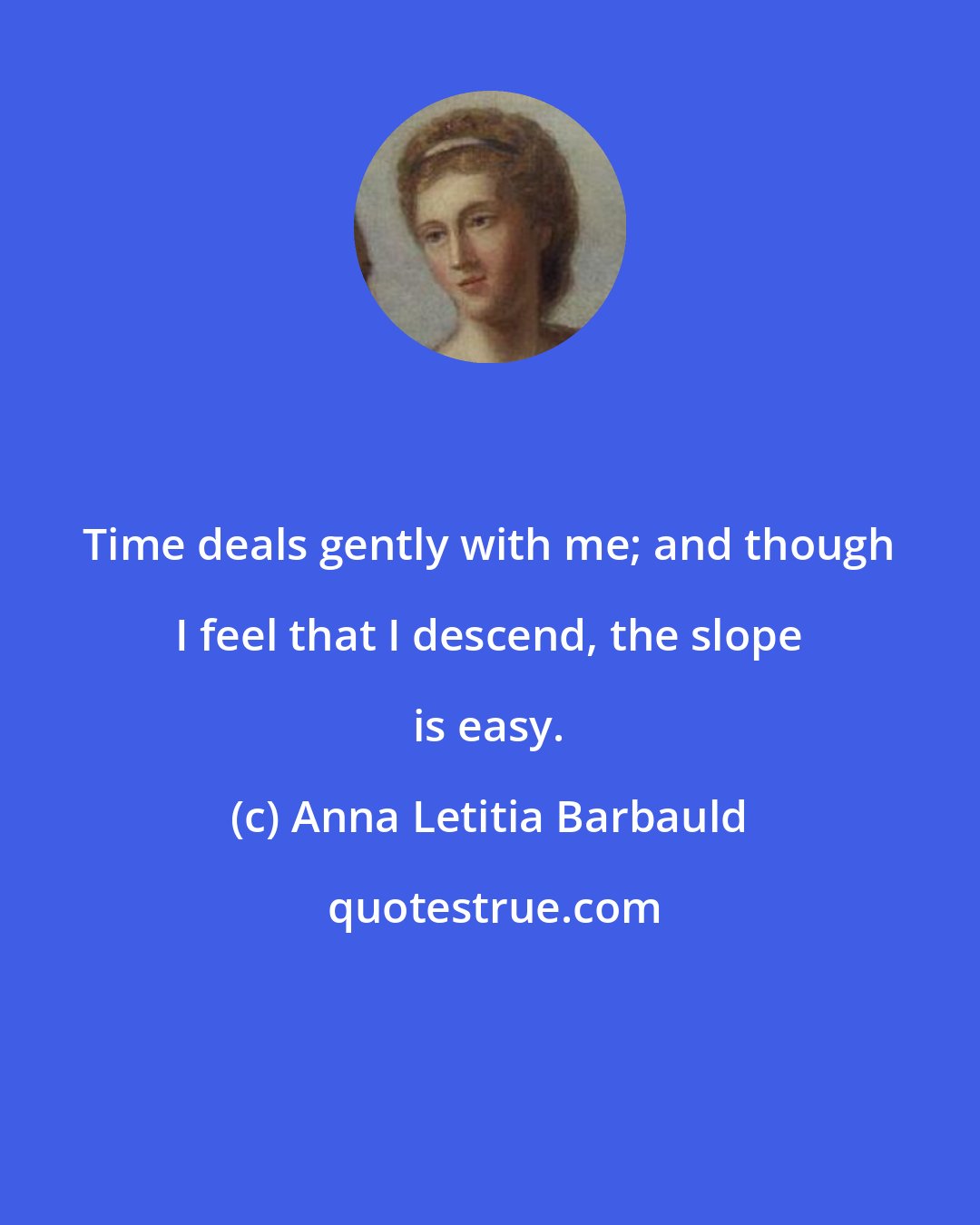 Anna Letitia Barbauld: Time deals gently with me; and though I feel that I descend, the slope is easy.