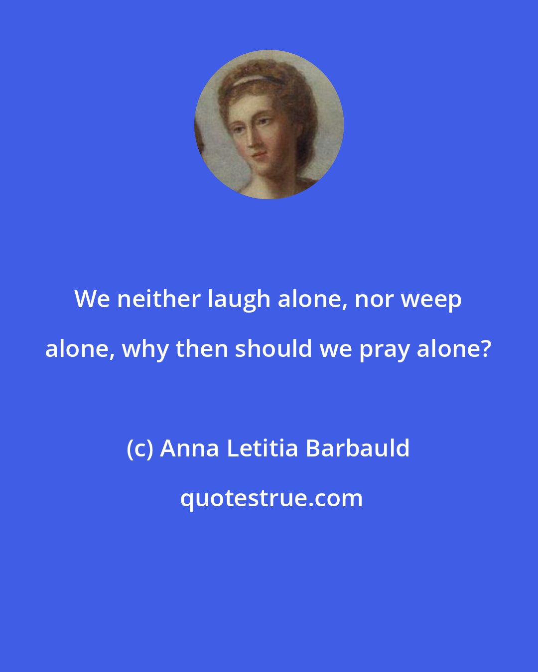 Anna Letitia Barbauld: We neither laugh alone, nor weep alone, why then should we pray alone?