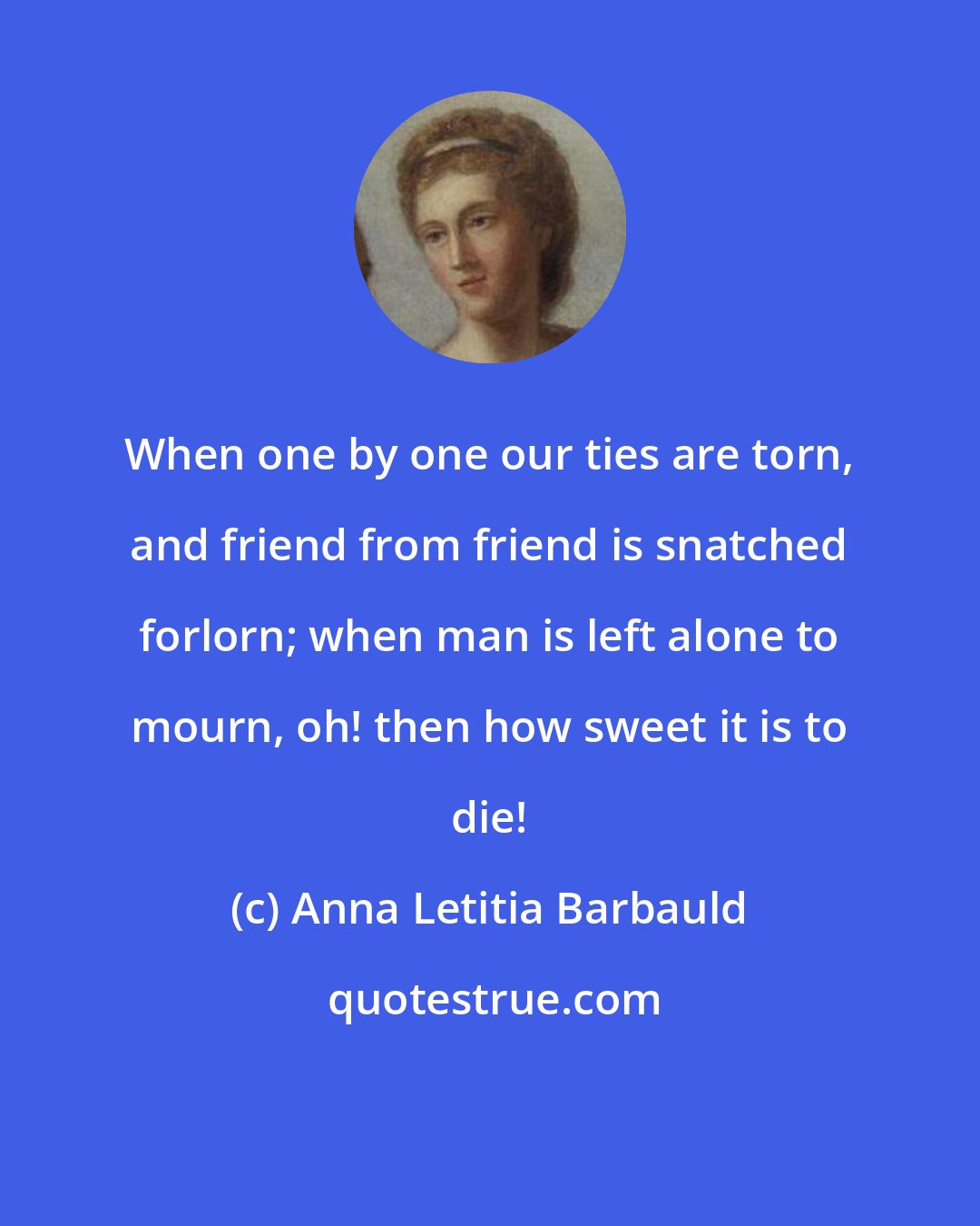 Anna Letitia Barbauld: When one by one our ties are torn, and friend from friend is snatched forlorn; when man is left alone to mourn, oh! then how sweet it is to die!